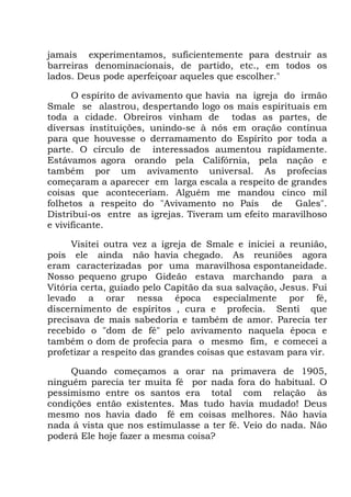 jamais experimentamos, suficientemente para destruir as
barreiras denominacionais, de partido, etc., em todos os
lados. Deus pode aperfeiçoar aqueles que escolher."
O espírito de avivamento que havia na igreja do irmão
Smale se alastrou, despertando logo os mais espirituais em
toda a cidade. Obreiros vinham de todas as partes, de
diversas instituições, unindo-se à nós em oração contínua
para que houvesse o derramamento do Espírito por toda a
parte. O círculo de interessados aumentou rapidamente.
Estávamos agora orando pela Califórnia, pela nação e
também por um avivamento universal. As profecias
começaram a aparecer em larga escala a respeito de grandes
coisas que aconteceriam. Alguém me mandou cinco mil
folhetos a respeito do "Avivamento no País de Gales".
Distribuí-os entre as igrejas. Tiveram um efeito maravilhoso
e vivificante.
Visitei outra vez a igreja de Smale e iniciei a reunião,
pois ele ainda não havia chegado. As reuniões agora
eram caracterizadas por uma maravilhosa espontaneidade.
Nosso pequeno grupo Gideão estava marchando para a
Vitória certa, guiado pelo Capitão da sua salvação, Jesus. Fui
levado a orar nessa época especialmente por fé,
discernimento de espíritos , cura e profecia. Senti que
precisava de mais sabedoria e também de amor. Parecia ter
recebido o "dom de fé" pelo avivamento naquela época e
também o dom de profecia para o mesmo fim, e comecei a
profetizar a respeito das grandes coisas que estavam para vir.
Quando começamos a orar na primavera de 1905,
ninguém parecia ter muita fé por nada fora do habitual. O
pessimismo entre os santos era total com relação às
condições então existentes. Mas tudo havia mudado! Deus
mesmo nos havia dado fé em coisas melhores. Não havia
nada á vista que nos estimulasse a ter fé. Veio do nada. Não
poderá Ele hoje fazer a mesma coisa?
 