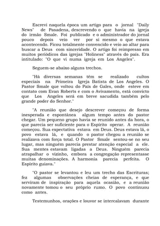 Escrevi naquela época um artigo para o jornal "Daily
News" de Pasadena, descrevendo o que havia na igreja
do irmão Smale. Foi publicado e o administrador do jornal
pouco depois veio ver por si mesmo o que estava
acontecendo. Ficou totalmente convencido e veio ao altar para
buscar a Deus com sinceridade. O artigo foi reimpresso em
muitos periódicos das igrejas "Holiness" através do país. Era
intitulado: "O que vi numa igreja em Los Angeles".
Seguem-se abaixo alguns trechos.
"Há diversas semanas têm se realizado cultos
especiais na Primeira Igreja Batista de Los Angeles. O
Pastor Smale que voltou do País de Gales, onde esteve em
contato com Evan Roberts e com o Avivamento, está convicto
que Los Angeles será em breve sacudida também pelo
grande poder do Senhor."
"A reunião que desejo descrever começou de forma
inesperada e espontânea algum tempo antes do pastor
chegar. Um pequeno grupo havia se reunido antes da hora, o
que parecia ser suficiente para o Espírito operar. A reunião
começou. Sua expectativa estava em Deus. Deus estava lá, o
povo estava lá, e quando o pastor chegou a reunião se
realizava com força total. O Pastor Smale sentou-se no seu
lugar, mas ninguém parecia prestar atenção especial a ele.
Sua mentes estavam ligadas a Deus. Ninguém parecia
atrapalhar o vizinho, embora a congregação representasse
muitas denominações. A harmonia parecia perfeita. O
Espírito guiava."
"O pastor se levantou e leu um trecho das Escrituras;
fez algumas observações cheias de esperança, e que
serviram de inspiração para aquela ocasião, e a reunião
novamente tomou o seu próprio rumo. O povo continuou
como antes.
Testemunhos, orações e louvor se intercalavam durante
 