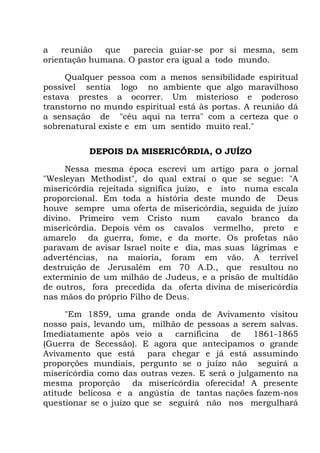 a reunião que parecia guiar-se por si mesma, sem
orientação humana. O pastor era igual a todo mundo.
Qualquer pessoa com a menos sensibilidade espiritual
possível sentia logo no ambiente que algo maravilhoso
estava prestes a ocorrer. Um misterioso e poderoso
transtorno no mundo espiritual está às portas. A reunião dá
a sensação de "céu aqui na terra" com a certeza que o
sobrenatural existe e em um sentido muito real."
DEPOIS DA MISERICÓRDIA, O JUÍZO
Nessa mesma época escrevi um artigo para o jornal
"Wesleyan Methodist", do qual extraí o que se segue: "A
misericórdia rejeitada significa juízo, e isto numa escala
proporcional. Em toda a história deste mundo de Deus
houve sempre uma oferta de misericórdia, seguida de juízo
divino. Primeiro vem Cristo num cavalo branco da
misericórdia. Depois vêm os cavalos vermelho, preto e
amarelo da guerra, fome, e da morte. Os profetas não
paravam de avisar Israel noite e dia, mas suas lágrimas e
advertências, na maioria, foram em vão. A terrível
destruição de Jerusalém em 70 A.D., que resultou no
extermínio de um milhão de Judeus, e a prisão de multidão
de outros, fora precedida da oferta divina de misericórdia
nas mãos do próprio Filho de Deus.
"Em 1859, uma grande onda de Avivamento visitou
nosso país, levando um, milhão de pessoas a serem salvas.
Imediatamente após veio a carnificina de 1861-1865
(Guerra de Secessão). E agora que antecipamos o grande
Avivamento que está para chegar e já está assumindo
proporções mundiais, pergunto se o juízo não seguirá a
misericórdia como das outras vezes. E será o julgamento na
mesma proporção da misericórdia oferecida! A presente
atitude belicosa e a angústia de tantas nações fazem-nos
questionar se o juízo que se seguirá não nos mergulhará
 