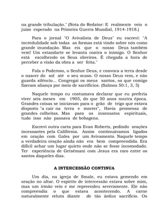 na grande tribulação." (Nota do Redator: E realmente veio o
juízo esperado na Primeira Guerra Mundial, 1914-1918.)
Para o jornal "O Avivalista de Deus" eu escrevi: "A
incredulidade sob todas as formas está vindo sobre nós como
grande inundação. Mas eis que o nosso Deus também
vem! Um estandarte se levanta contra o inimigo. O Senhor
está escolhendo os Seus obreiros. É chegada a hora de
perceber a visão da obra a ser feita."
Fala o Poderoso, o Senhor Deus, e convoca a terra desde
o nascer do sol até o seu ocaso. O nosso Deus vem, e não
guarda silêncio... Congregai os meus santos, os que comigo
fizeram aliança por meio de sacrifícios. (Salmos 50:1, 3, 5)
Naquele tempo eu costumava declarar que eu preferia
viver seis meses em 1905, do que 50 anos noutra época.
Grandes coisas se iniciavam para o grão de trigo que estava
disposto "a cair na terra e morrer", Havia promessa de
grandes colheitas. Mas para os insensatos espirituais,
tudo isso não passava de bobagens.
Escrevi outra carta para Evan Roberts, pedindo orações
incessantes pela Califórnia. Assim continuávamos ligados
em oração com Gales por um Avivamento. Naquele tempo
a verdadeira oração ainda não era bem compreendida. Era
difícil achar um lugar quieto onde não se fosse incomodado.
Ter experiência de Getsêmani com Jesus era raro entre os
santos daqueles dias.
A INTERCESSÃO CONTINUA
Um dia, na igreja de Smale, eu estava gemendo em
oração no altar. O espírito de intercessão estava sobre mim,
mas um irmão veio e me repreendeu severamente. Ele não
compreendia o que estava acontecendo. A carne
naturalmente reluta diante de tão árduo sacrifício. Os
 
