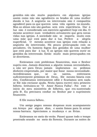 gemidos não são muito populares em algumas igrejas
assim como não são agradáveis os brados de uma mulher
dando à luz. A angústia na intercessão não é companhia
agradável para os que querem uma vida egoísta no mundo.
Mas as almas não são ganhas sem esta experiência. Dar à
luz não é considerado um exercício agradável hoje em dia. O
mesmo acontece num verdadeiro avivamento que gera novas
vidas nas igrejas. A sociedade não se importa muito com
uma mãe que está para dar à luz. Prefere a alegria
superficial. O mesmo acontece nas igrejas com relação a
angústia da intercessão. Há pouca preocupação com os
pecadores. Os homens fogem dos gemidos de uma mulher
que está para dar à luz. E as igrejas não querem ouvir os
gemidos da intercessão. Estão muito mais preocupados em
se divertirem.
Estávamos com problemas financeiros, mas o Senhor
supriu-nos. Jamais dissemos a alguém nossas necessidades,
a não ser para Deus; jamais imploramos ou pedimos
dinheiro emprestado, por maior que fosse nossa necessidade.
Acreditávamos que, se os santos, estivessem
suficientemente próximos de Deus, Ele mesmo falaria com
eles. Confiávamos inteiramente nEle e ficaríamos sem nada
se Ele não enviasse ajuda. Nesta época escrevi meu primeiro
folheto. Intitulava-se "O Amor Nunca Falha". Foi este o
início do meu ministério de folhetos, que era sustentado
pela fé. Eu precisava confiar no Senhor par o suprimento
financeiro.
E Ele nunca falhou.
Um amigo pagou nossas despesas num acampamento
em Arroyo por alguns dias, e assim fomos para lá armar
nossa barraca. Apreciamos a mudança e as férias.
Estávamos no meio do verão. Passei quase todo o tempo
prostrado orando no meio da floresta. Durante as noites de
 