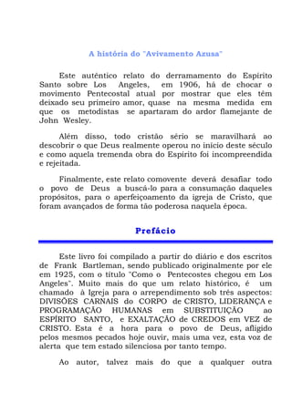 A história do "Avivamento Azusa"
Este autêntico relato do derramamento do Espírito
Santo sobre Los Angeles, em 1906, há de chocar o
movimento Pentecostal atual por mostrar que eles têm
deixado seu primeiro amor, quase na mesma medida em
que os metodistas se apartaram do ardor flamejante de
John Wesley.
Além disso, todo cristão sério se maravilhará ao
descobrir o que Deus realmente operou no início deste século
e como aquela tremenda obra do Espírito foi incompreendida
e rejeitada.
Finalmente, este relato comovente deverá desafiar todo
o povo de Deus a buscá-lo para a consumação daqueles
propósitos, para o aperfeiçoamento da igreja de Cristo, que
foram avançados de forma tão poderosa naquela época.
PPrreeffáácciioo
Este livro foi compilado a partir do diário e dos escritos
de Frank Bartleman, sendo publicado originalmente por ele
em 1925, com o título "Como o Pentecostes chegou em Los
Angeles". Muito mais do que um relato histórico, é um
chamado à Igreja para o arrependimento sob três aspectos:
DIVISÕES CARNAIS do CORPO de CRISTO, LIDERANÇA e
PROGRAMAÇÃO HUMANAS em SUBSTITUIÇÃO ao
ESPÍRITO SANTO, e EXALTAÇÃO de CREDOS em VEZ de
CRISTO. Esta é a hora para o povo de Deus, afligido
pelos mesmos pecados hoje ouvir, mais uma vez, esta voz de
alerta que tem estado silenciosa por tanto tempo.
Ao autor, talvez mais do que a qualquer outra
 