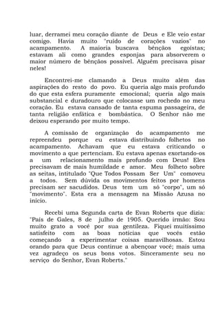 luar, derramei meu coração diante de Deus e Ele veio estar
comigo. Havia muito "ruído de corações vazios" no
acampamento. A maioria buscava bênçãos egoístas;
estavam ali como grandes esponjas para absorverem o
maior número de bênçãos possível. Alguém precisava pisar
neles!
Encontrei-me clamando a Deus muito além das
aspirações do resto do povo. Eu queria algo mais profundo
do que esta esfera puramente emocional; queria algo mais
substancial e duradouro que colocasse um rochedo no meu
coração. Eu estava cansado de tanta espuma passageira, de
tanta religião enfática e bombástica. O Senhor não me
deixou esperando por muito tempo.
A comissão de organização do acampamento me
repreendeu porque eu estava distribuindo folhetos no
acampamento. Achavam que eu estava criticando o
movimento a que pertenciam. Eu estava apenas exortando-os
a um relacionamento mais profundo com Deus! Eles
precisavam de mais humildade e amor. Meu folheto sobre
as seitas, intitulado "Que Todos Possam Ser Um" comoveu
a todos. Sem dúvida os movimentos feitos por homens
precisam ser sacudidos. Deus tem um só "corpo", um só
"movimento". Esta era a mensagem na Missão Azusa no
início.
Recebi uma Segunda carta de Evan Roberts que dizia:
"País de Gales, 8 de julho de 1905. Querido irmão: Sou
muito grato a você por sua gentileza. Fiquei muitíssimo
satisfeito com as boas notícias que vocês estão
começando a experimentar coisas maravilhosas. Estou
orando para que Deus continue a abençoar você; mais uma
vez agradeço os seus bons votos. Sinceramente seu no
serviço do Senhor, Evan Roberts."
 