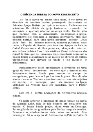O INÍCIO DA IGREJA DO NOVO TESTAMENTO
"Eu fui à igreja de Smale uma noite, e ele havia se
demitido. As reuniões haviam prosseguido diariamente na
Primeira Igreja Batista por quinze semanas. Estávamos em
setembro. Os oficiais da igreja haviam se cansado de
inovações e queriam retornar ao antiga estilo. Foi-lhe dito
que parasse com o Avivamento, ou deixasse a igreja.
Sabiamente ele escolheu a segunda alternativa. Mas que
posição horrível para uma igreja assumir: colocar Deus
para fora! Da mesma maneira, também puseram, mais
tarde, o Espírito do Senhor para fora das igrejas do País de
Gales! Cansaram-se de Sua presença, desejando retornar
aos velhos padrões frios e eclesiásticos. Como os homens são
cegos! É claro que os membros mais espirituais seguiram o
pastor Smale e ajuntaram-se ao núcleo de obreiros de outras
procedências que haviam se unido à ele durante o
avivamento.
Imediatamente estes propuseram a formação de uma
igreja do Novo Testamento. Eu senti que o Senhor estava
liderando o irmão Smale para usá-lo no campo de
evangelismo, para leva o fogo à outros lugares. Mas ele não
sentia o mesmo. Tive um encontro com ele com este objetivo
em mente, e consegui que ele pregasse na Igreja
Metodista da Avenida Lake em Pasadena, para o Pastor
Brink.
Este era o centro nevrálgico do Avivamento naquela
cidade.
Na noite anterior à pregação do irmão Smale na igreja
da Avenida Lake, dois de nós ficamos até meia-noite em
oração. O irmão Smale pregou duas vezes no Domingo.
Foi ungido de forma grandiosa pelo Senhor naquela ocasião.
Passamos o período entre os dois cultos em oração. Sua
mensagem foi a respeito do Avivamento no País de Gales. O
 