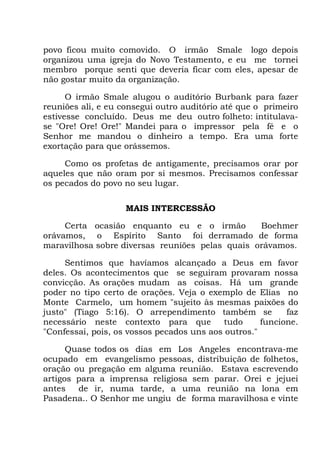 povo ficou muito comovido. O irmão Smale logo depois
organizou uma igreja do Novo Testamento, e eu me tornei
membro porque senti que deveria ficar com eles, apesar de
não gostar muito da organização.
O irmão Smale alugou o auditório Burbank para fazer
reuniões ali, e eu consegui outro auditório até que o primeiro
estivesse concluído. Deus me deu outro folheto: intitulava-
se "Ore! Ore! Ore!" Mandei para o impressor pela fé e o
Senhor me mandou o dinheiro a tempo. Era uma forte
exortação para que orássemos.
Como os profetas de antigamente, precisamos orar por
aqueles que não oram por si mesmos. Precisamos confessar
os pecados do povo no seu lugar.
MAIS INTERCESSÃO
Certa ocasião enquanto eu e o irmão Boehmer
orávamos, o Espírito Santo foi derramado de forma
maravilhosa sobre diversas reuniões pelas quais orávamos.
Sentimos que havíamos alcançado a Deus em favor
deles. Os acontecimentos que se seguiram provaram nossa
convicção. As orações mudam as coisas. Há um grande
poder no tipo certo de orações. Veja o exemplo de Elias no
Monte Carmelo, um homem "sujeito às mesmas paixões do
justo" (Tiago 5:16). O arrependimento também se faz
necessário neste contexto para que tudo funcione.
"Confessai, pois, os vossos pecados uns aos outros."
Quase todos os dias em Los Angeles encontrava-me
ocupado em evangelismo pessoas, distribuição de folhetos,
oração ou pregação em alguma reunião. Estava escrevendo
artigos para a imprensa religiosa sem parar. Orei e jejuei
antes de ir, numa tarde, a uma reunião na lona em
Pasadena.. O Senhor me ungiu de forma maravilhosa e vinte
 