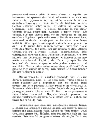 pessoas aceitaram a cristo. A essa altura o espírito de
intercessão se apossara de mim de tal maneira que eu orava
noite e dia; jejuava tanto, que minha esposa de vez em
quando achava que eu iria morrer. As tristezas do meu
Senhor estavam sobre mim. Eu estava no jardim do
Getsêmani com Ele. "O penoso trabalho da sua alma"
também estava sobre mim. Comecei a temer, como Ele
temera, que não viveria para ver às respostas às minhas
orações e lágrimas pelo Avivamento. Ma ele me consolava,
mandando mais de um anjo para me fortalecer e eu ficava
satisfeito. Senti que estava experimentando um pouco do
que Paulo queria dizer quando escreveu: "preencho o que
resta das aflições de Cristo", por um mundo perdido. Alguns
temiam que eu estivesse ficando desequilibrado. Não
conseguiam entender minha tremenda incumbência. Até hoje
muitos não conseguem compreender. "O homem carnal não
aceita as coisas do Espírito de Deus, porque lhe são
loucura". Os homens egoístas não podem entender tal
sacrifício. "Quem quiser salvar a sua vida, perdê-la-á." "Se o
grão de trigo caindo na terra, não morrer...." Nosso Senhor
era um "Homem de dores".
Muitas vezes fui a Pasadena confiando que Deus me
daria a passagem para voltar para casa. Numa ocasião o
irmão Boehmer teve a impressão que eu estava para
chegar. Ele foi à pequena Missão Peniel e me encontrou lá.
Passamos várias horas em oração. Depois ele pagou minha
passagem para a volta à casa. Muitas vezes passamos a
noite inteira em oração. Naquela ocasião parecia um
grande privilégio passar uma noite inteira com o Senhor. Ele
ficava tão perto de nós.
Parecia-nos que nem nos cansávamos nessas horas.
Boehmer era jardineiro e jamais lhe pedi um centavo, mas ele
sempre me dava alguma coisa. Depois de certo tempo, Deus
usou não apenas seu dinheiro, mas sua própria vida em seu
serviço. Boehmer foi um grande homem de oração. Deus nos
 