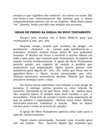 ensinou o que significa não conhecer os outros na carne. Ele
nos levou a um relacionamento tão intenso que o nosso
companheirismo parecia ser só no Espírito. Além disso nosso
"eu" parecia haver morrido com relação um ao outro.
SINAIS DE PERIGO NA IGREJA DO NOVO TESTAMENTO
Escrevi pela terceira vez a Evan Roberts para que
continuasse a orar por nós.
Naquele tempo, depois que acabava de pregar, eu
geralmente chamava os santos para ajoelharem-se e
orávamos durante muitas horas antes de nos podermos
levantar. O Senhor me levou a escrever a muitos líderes em
todo o país para que orassem pelo Avivamento. O espírito de
oração crescia continuamente. A igreja do Novo Testamento
parecia perder seu espírito de oração à medida que
aumentava sua organização. Agora queria passar esse
ministério para alguns de nós. Eu sabia que Deus não se
agradava disso e fiquei muito preocupado por eles.
Tinham interesses secundários demais. Parecia que Deus
precisava arranjar outro corpo.
Eu tivera muita esperança com relação a esse grupo de
pessoas. O inimigo, porém, parecia os estar tirando do
caminho, desviando-os do que Deus tinha de melhor para
eles naquela época. É sempre mais fácil escolher o que é
secundário. Uma vida de oração é muito mais importante do
que os prédios e organizações. Muitas vezes esses últimos
interesses parecem substituir a oração. Mas as almas
entram para o reino só através de orações.
A igreja do Novo Testamento parecia estar indo para o
lado do intelectualismo.
Fiquei muito preocupado. Durante uma reunião gemi
alto em oração. Era horrível depois das reuniões que
 