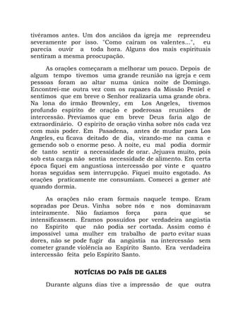 tivéramos antes. Um dos anciãos da igreja me repreendeu
severamente por isso. "Como caíram os valentes...", eu
parecia ouvir a toda hora. Alguns dos mais espirituais
sentiram a mesma preocupação.
As orações começaram a melhorar um pouco. Depois de
algum tempo tivemos uma grande reunião na igreja e cem
pessoas foram ao altar numa única noite de Domingo.
Encontrei-me outra vez com os rapazes da Missão Peniel e
sentimos que em breve o Senhor realizaria uma grande obra.
Na lona do irmão Brownley, em Los Angeles, tivemos
profundo espírito de oração e poderosas reuniões de
intercessão. Prevíamos que em breve Deus faria algo de
extraordinário. O espírito de oração vinha sobre nós cada vez
com mais poder. Em Pasadena, antes de mudar para Los
Angeles, eu ficava deitado de dia, virando-me na cama e
gemendo sob o enorme peso. À noite, eu mal podia dormir
de tanto sentir a necessidade de orar. Jejuava muito, pois
sob esta carga não sentia necessidade de alimento. Em certa
época fiquei em angustiosa intercessão por vinte e quatro
horas seguidas sem interrupção. Fiquei muito esgotado. As
orações praticamente me consumiam. Comecei a gemer até
quando dormia.
As orações não eram formais naquele tempo. Eram
sopradas por Deus. Vinha sobre nós e nos dominavam
inteiramente. Não fazíamos força para que se
intensificassem. Éramos possuídos por verdadeira angústia
no Espírito que não podia ser cortada. Assim como é
impossível uma mulher em trabalho de parto evitar suas
dores, não se pode fugir da angústia na intercessão sem
cometer grande violência ao Espírito Santo. Era verdadeira
intercessão feita pelo Espírito Santo.
NOTÍCIAS DO PAÍS DE GALES
Durante alguns dias tive a impressão de que outra
 