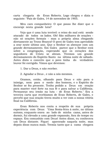 carta chegaria de Evan Roberts. Logo chegou e dizia o
seguinte: "País de Gales, 14 de novembro de 1905.
Meu caro companheiro: O que posso lhe dizer que o
encoraje nesta grande luta?
Vejo que é uma luta terrível: o reino do mal está sendo
atacado de todos os lados. Oh! São milhares de orações -
não só orações formais - mas a própria alma chegando
diretamente ao Trono Branco! O povo de Gales tem aprendido
a orar neste último ano. Que o Senhor os abençoe com um
grande derramamento. Em Gales parece que o Senhor está
sobre a congregação, esperando que os corações dos
seguidores de Cristo se abram. Tivemos um grande
derramamento do Espírito Santo na última noite de sábado.
Antes disto o conceito que o povo tinha do verdadeiro
louvor foi corrigido. Vimos que devemos:
1. Dar a Deus, e não receber.
2. Agradar a Deus , e não a nós mesmos.
Oramos, então, olhando para Deus e não para o
inimigo, nem para o medo dos homens, e o Espírito do
Senhor se fez presente. Tenho pedido a Deus em oração
para manter você forte na sua fé e para salvar a Califórnia.
Permaneço seu irmão na luta - de Evan Roberts." Era a
terceira carta que recebíamos de Evan Roberts, de Gales, e
percebi que sua oração tivera muito a ver com a nossa vitória
final na Califórnia.
Evan Roberts nos conta a respeito de sua própria
experiência com Deus: "Uma Sexta-feira à noite, no último
outono, enquanto orava ao lado de minha cama, antes de
dormir, fui elevado a uma grande expansão, fora do tempo ou
espaço. Era comunhão com Deus! Antes disso, eu conhecera
um Deus distante. Fiquei apavorado naquela noite, mas
depois disso nunca mais. Tremia tanto que a cama chegava
 