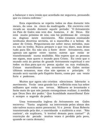 a balançar e meu irmão que acordada me segurava, pensando
que eu estava enfermo."
Esta experiência se repetiu todos os dias durante três
meses, da uma às cinco da madrugada . Ele escreveu este
recado ao mundo durante aquele período: "O Avivamento
no País de Gales não vem dos homens, é de Deus. Ele
está muito próximo de nós; não há problemas de crenças
ou dogmas neste movimento. Não estamos ensinando
nenhuma doutrina sectária, só a maravilha e a beleza do
amor de Cristo. Perguntaram-me sobre meus métodos, mas
eu não os tenho. Nunca preparo o que vou dizer, mas deixo
tudo para Ele. Eu não sou a fonte deste Avivamento, mas
apenas um agente entre tantos outros que estão se
transformando numa multidão. Não espero que as pessoas
me sigam, mas quero o mundo para Cristo. Eu creio que o
mundo está às portas de grande Avivamento espiritual e oro
todos os dias para que eu possa ajudar na sua realização.
Coisas maravilhosas tem acontecido em Gales nestas
últimas semanas, mas elas são apenas o princípio. O
mundo será varrido pelo Espírito Santo, como por um vento
forte e poderoso.
Muitos que agora são cristãos silenciosos liderarão o
movimento. Verão uma grande luz e refletirão essa luz sobre
milhares que estão nas trevas. Milhares se levantarão e
farão mais do que nós jamais conseguimos realizar, à medida
que Deus lhes der poder." Que humildade maravilhosa! Este
é sempre o segredo do poder.
Uma testemunha inglesa do Avivamento em Gales
escreveu: "Tanta angústia na intercessão pelas almas dos
não-salvos nunca antes presenciei. Vi o jovem Evan Roberts
transtornado pela dor, e convidando o auditório a orar. "Não
cantem", ele suplicava, "é terrível demais para cantar!"" (A
convicção do pecado muitas vezes é perdida pelo povo,
quando se canta demais.)
 