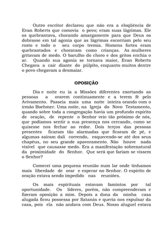 Outro escritor declarou que não era a eloqüência de
Evan Roberts que comovia o povo; eram suas lágrimas. Ele
os quebrantava, chorando amargamente para que Deus os
dobrasse em tal agonia que as lágrimas escorriam pelo seu
rosto e todo o seu corpo tremia. Homens fortes eram
quebrantados e choravam como crianças. As mulheres
gritavam de medo. O barulho do choro e dos gritos enchia o
ar. Quando sua agonia se tornava maior, Evan Roberts
Chegava a cair diante do púlpito, enquanto muitos dentre
o povo chegavam a desmaiar.
OPOSIÇÃO
Dia e noite eu ia a Missões diferentes exortando as
pessoas a orarem continuamente e a terem fé pelo
Avivamento. Passeia mais uma noite inteira orando com o
irmão Boehmer. Uma noite, na Igreja do Novo Testamento,
quando sobre toda a congregação havia um profundo espírito
de oração, de repente o Senhor veio tão próximo de nós,
que podíamos sentir a sua presença nos cercando, como se
quisesse nos fechar ao redor. Dois terços das pessoas
presentes ficaram tão alarmadas que ficaram de pé, e
algumas saíram dali correndo, esquecendo-se até dos seus
chapéus, no seu grande apavoramento. Não houve nada
visível que causasse medo. Era a manifestação sobrenatural
da proximidade do Senhor. Que será que fariam se vissem
o Senhor?
Comecei uma pequena reunião num lar onde tínhamos
mais liberdade de orar e esperar no Senhor. O espírito de
oração estava sendo impedido nas reuniões.
Os mais espirituais estavam famintos por tal
oportunidade. Os líderes, porém, não compreenderam e
fizeram oposição a mim. Depois a dona da minha casa
alugada ficou possessa por Satanás e queria nos expulsar da
casa, pois ela não andava com Deus. Nosso aluguel estava
 
