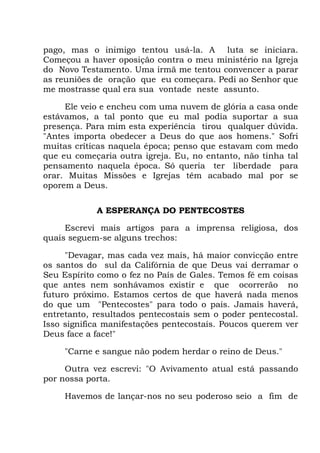 pago, mas o inimigo tentou usá-la. A luta se iniciara.
Começou a haver oposição contra o meu ministério na Igreja
do Novo Testamento. Uma irmã me tentou convencer a parar
as reuniões de oração que eu começara. Pedi ao Senhor que
me mostrasse qual era sua vontade neste assunto.
Ele veio e encheu com uma nuvem de glória a casa onde
estávamos, a tal ponto que eu mal podia suportar a sua
presença. Para mim esta experiência tirou qualquer dúvida.
"Antes importa obedecer a Deus do que aos homens." Sofri
muitas críticas naquela época; penso que estavam com medo
que eu começaria outra igreja. Eu, no entanto, não tinha tal
pensamento naquela época. Só queria ter liberdade para
orar. Muitas Missões e Igrejas têm acabado mal por se
oporem a Deus.
A ESPERANÇA DO PENTECOSTES
Escrevi mais artigos para a imprensa religiosa, dos
quais seguem-se alguns trechos:
"Devagar, mas cada vez mais, há maior convicção entre
os santos do sul da Califórnia de que Deus vai derramar o
Seu Espírito como o fez no País de Gales. Temos fé em coisas
que antes nem sonhávamos existir e que ocorrerão no
futuro próximo. Estamos certos de que haverá nada menos
do que um "Pentecostes" para todo o país. Jamais haverá,
entretanto, resultados pentecostais sem o poder pentecostal.
Isso significa manifestações pentecostais. Poucos querem ver
Deus face a face!"
"Carne e sangue não podem herdar o reino de Deus."
Outra vez escrevi: "O Avivamento atual está passando
por nossa porta.
Havemos de lançar-nos no seu poderoso seio a fim de
 
