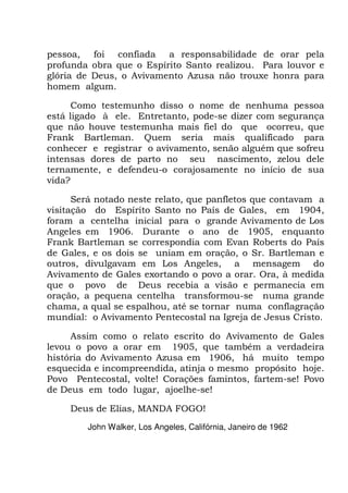 pessoa, foi confiada a responsabilidade de orar pela
profunda obra que o Espírito Santo realizou. Para louvor e
glória de Deus, o Avivamento Azusa não trouxe honra para
homem algum.
Como testemunho disso o nome de nenhuma pessoa
está ligado à ele. Entretanto, pode-se dizer com segurança
que não houve testemunha mais fiel do que ocorreu, que
Frank Bartleman. Quem seria mais qualificado para
conhecer e registrar o avivamento, senão alguém que sofreu
intensas dores de parto no seu nascimento, zelou dele
ternamente, e defendeu-o corajosamente no início de sua
vida?
Será notado neste relato, que panfletos que contavam a
visitação do Espírito Santo no País de Gales, em 1904,
foram a centelha inicial para o grande Avivamento de Los
Angeles em 1906. Durante o ano de 1905, enquanto
Frank Bartleman se correspondia com Evan Roberts do País
de Gales, e os dois se uniam em oração, o Sr. Bartleman e
outros, divulgavam em Los Angeles, a mensagem do
Avivamento de Gales exortando o povo a orar. Ora, à medida
que o povo de Deus recebia a visão e permanecia em
oração, a pequena centelha transformou-se numa grande
chama, a qual se espalhou, até se tornar numa conflagração
mundial: o Avivamento Pentecostal na Igreja de Jesus Cristo.
Assim como o relato escrito do Avivamento de Gales
levou o povo a orar em 1905, que também a verdadeira
história do Avivamento Azusa em 1906, há muito tempo
esquecida e incompreendida, atinja o mesmo propósito hoje.
Povo Pentecostal, volte! Corações famintos, fartem-se! Povo
de Deus em todo lugar, ajoelhe-se!
Deus de Elias, MANDA FOGO!
John Walker, Los Angeles, Califórnia, Janeiro de 1962
 