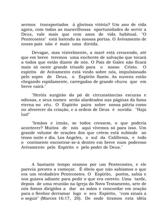 sermos transportados à gloriosa vitória? Um ano de vida
agora, com todas as maravilhosas oportunidades de servir a
Deus, vale mais que cem anos de vida habitual. "O
Pentecostes" está batendo às nossas portas. O Avivamento de
nosso país não é mais uma dúvida.
Devagar, mas visivelmente, a maré está crescendo, até
que em breve teremos uma enchente de salvação que tocará
a todos que estão diante de nós. O País de Gales não ficará
mais só neste grande triunfo para o nosso Cristo. O
espírito de Avivamento está vindo sobre nós, impulsionado
pelo sopro de Deus, o Espírito Santo. As nuvens estão
chegando rapidamente, carregadas de grande chuva que em
breve cairá."
"Heróis surgirão do pó de circunstâncias escuras e
odiosas, e seus nomes serão alardeados nas páginas da fama
eterna no céu. O Espírito paira sobre nossa pátria como
no alvorecer da criação, e a ordem de Deus é ouvida: "Haja
luz!"
"Irmãos e irmãs, se todos cressem, o que poderia
acontecer? Muitos de nós aqui vivemos só para isso. Um
grande volume de orações dos que crêem está subindo ao
trono noite e dia. Los Angeles, o sul da Califórnia, e todo
o continente encontrar-se-á dentro em breve num poderoso
Avivamento pelo Espírito e pelo poder de Deus."
A bastante tempo oramos por um Pentecostes, e ele
parecia prestes a começar. É óbvio que não sabíamos o que
era um verdadeiro Pentecostes. O Espírito, porém, sabia e
nos guiava adiante para pedir o que era correto. Uma tarde,
depois de uma reunião na Igreja do Novo Testamento, sete de
nós fomos dirigidos a dar as mãos e concordar em oração
para o Senhor derramar logo o seu Espírito, "com sinais a
o seguir" (Marcos 16:17, 20). De onde tiramos esta idéia
 