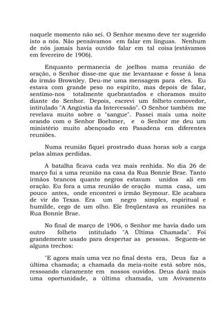 naquele momento não sei. O Senhor mesmo deve ter sugerido
isto a nós. Não pensávamos em falar em línguas. Nenhum
de nós jamais havia ouvido falar em tal coisa (estávamos
em fevereiro de 1906).
Enquanto permanecia de joelhos numa reunião de
oração, o Senhor disse-me que me levantasse e fosse à lona
do irmão Brownley. Deu-me uma mensagem para eles. Eu
estava com grande peso no espírito, mas depois de falar,
sentimo-nos totalmente quebrantados e choramos muito
diante do Senhor. Depois, escrevi um folheto comovedor,
intitulado "A Angústia da Intercessão". O Senhor também me
revelava muito sobre o "sangue". Passei mais uma noite
orando com o Senhor Boehmer, e o Senhor me deu um
ministério muito abençoado em Pasadena em diferentes
reuniões.
Numa reunião fiquei prostrado duas horas sob a carga
pelas almas perdidas.
A batalha ficava cada vez mais renhida. No dia 26 de
março fui a uma reunião na casa da Rua Bonnie Brae. Tanto
irmãos brancos quanto negros estavam unidos ali em
oração. Eu fora a uma reunião de oração numa casa, um
pouco antes, onde encontrei o irmão Seymour. Ele acabara
de vir do Texas. Era um negro simples, espiritual e
humilde, cego de um olho. Ele freqüentava as reuniões na
Rua Bonnie Brae.
No final de março de 1906, o Senhor me havia dado um
outro folheto intitulado "A Última Chamada". Foi
grandemente usado para despertar as pessoas. Seguem-se
alguns trechos:
"E agora mais uma vez no final desta era, Deus faz a
última chamada; a chamada da meia-noite está sobre nós,
ressoando claramente em nossos ouvidos. Deus dará mais
uma oportunidade, a última chamada, um Avivamento
 