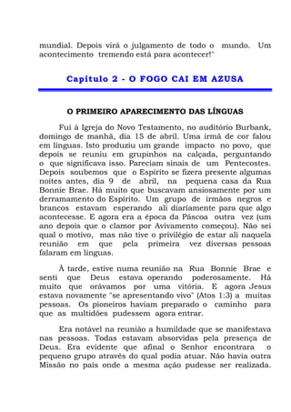 mundial. Depois virá o julgamento de todo o mundo. Um
acontecimento tremendo está para acontecer!"
CCaappííttuulloo 22 -- OO FFOOGGOO CCAAII EEMM AAZZUUSSAA
O PRIMEIRO APARECIMENTO DAS LÍNGUAS
Fui à Igreja do Novo Testamento, no auditório Burbank,
domingo de manhã, dia 15 de abril. Uma irmã de cor falou
em línguas. Isto produziu um grande impacto no povo, que
depois se reuniu em grupinhos na calçada, perguntando
o que significava isso. Pareciam sinais de um Pentecostes.
Depois soubemos que o Espírito se fizera presente algumas
noites antes, dia 9 de abril, na pequena casa da Rua
Bonnie Brae. Há muito que buscavam ansiosamente por um
derramamento do Espírito. Um grupo de irmãos negros e
brancos estavam esperando ali diariamente para que algo
acontecesse. E agora era a época da Páscoa outra vez (um
ano depois que o clamor por Avivamento começou). Não sei
qual o motivo, mas não tive o privilégio de estar ali naquela
reunião em que pela primeira vez diversas pessoas
falaram em línguas.
À tarde, estive numa reunião na Rua Bonnie Brae e
senti que Deus estava operando poderosamente. Há
muito que orávamos por uma vitória. E agora Jesus
estava novamente "se apresentando vivo" (Atos 1:3) a muitas
pessoas. Os pioneiros haviam preparado o caminho para
que as multidões pudessem agora entrar.
Era notável na reunião a humildade que se manifestava
nas pessoas. Todas estavam absorvidas pela presença de
Deus. Era evidente que afinal o Senhor encontrara o
pequeno grupo através do qual podia atuar. Não havia outra
Missão no país onde a mesma ação pudesse ser realizada.
 