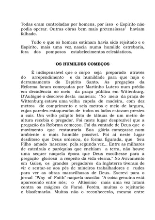 Todas eram controladas por homens, por isso o Espírito não
podia operar. Outras obras bem mais pretensiosas" haviam
falhado.
Tudo o que os homens estimam havia sido rejeitado e o
Espírito, mais uma vez, nascia numa humilde estrebaria,
fora dos pomposos estabelecimentos eclesiásticos.
OS HUMILDES COMEÇOS
É indispensável que o corpo seja preparado através
do arrependimento e da humildade para que haja o
derramamento do Espírito Santo. As pregações da
Reforma foram começadas por Martinho Lutero num prédio
em decadência no meio da praça pública em Wittenburg.
D'Aubigné o descreve desta maneira: "No meio da praça de
Wittenburg estava uma velha capela de madeira, com dez
metros de comprimento e seis metros e meio de largura,
cujas paredes estaqueadas de todos os lados estavam prestes
a cair. Um velho púlpito feito de tábuas de um metro de
altura recebia o pregador. Foi neste lugar desprezível que a
pregação da Reforma começou. Foi da vontade de Deus que o
movimento que restauraria Sua glória começasse num
ambiente o mais humilde possível. Foi aí neste lugar
desditoso que Deus ordenou, de forma figurada, que Seu
Filho amado nascesse pela segunda vez... Entre as milhares
de catedrais e paróquias que enchiam a terra, não houve
uma sequer naquela época que Deus escolhesse para a
pregação gloriosa a respeito da vida eterna." No Avivamento
em Gales, os grandes pregadores da Inglaterra tiveram de
vir e sentar-se aos pés de mineiros trabalhadores e rudes
para ver as obras maravilhosas de Deus. Escrevi para o
jornal "Way of Faith" naquela ocasião: "A coisa genuína está
aparecendo entre nós; o Altíssimo mais uma vez lutará
contra os mágicos de Faraó. Porém, muitos o rejeitarão
e blasfemarão. Muitos não o reconhecerão, mesmo entre
 