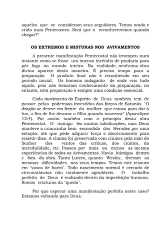 aqueles que se consideram seus seguidores. Temos orado e
crido num Pentecostes. Será que o reconheceremos quando
chegar?"
OS EXTREMOS E MISTURAS NOS AVIVAMENTOS
A presente manifestação Pentecostal não irrompeu num
instante como se fosse um imenso incêndio de pradaria para
pôr fogo no mundo inteiro. Na realidade, nenhuma obra
divina aparece desta maneira. É preciso tempo para a
preparação O produto final não é reconhecido em seu
período inicial. Os homens indagarão de onde veio tudo
aquilo, pois não tomaram conhecimento da preparação; no
entanto, esta preparação é sempre uma condição essencial.
Cada movimento do Espírito de Deus também tem de
passar pelas poderosas investidas das forças de Satanás. "O
dragão se deteve em frente da mulher que estava para dar à
luz, a fim de lhe devorar o filho quando nascesse" (Apocalipse
12:4). Foi assim também com o princípio desta obra
Pentecostal. O inimigo fez muitas falsificações, mas Deus
manteve a criancinha bem escondida dos Herodes por uma
estação, até que pôde adquirir força e discernimento para
resistir-lhes. A chama foi preservada com ciúmes pela mão do
Senhor dos ventos das críticas, dos ciúmes, da
incredulidade, etc. Passou por mais ou menos as mesma
experiências de todos os Avivamentos. Havia inimigos dentro
e fora da obra. Tanto Lutero, quanto Wesley, tiveram as
mesmas dificuldades nos seus tempos. Temos este tesouro
em "vasos de barro". Todo nascimento normal é cercado de
circunstâncias não totalmente agradáveis. O trabalho
perfeito de Deus é realizado dentro da imperfeição humana.
Somos criaturas da "queda".
Por que esperar uma manifestação perfeita neste caso?
Estamos voltando para Deus.
 