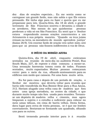 dez dias de orações especiais... Eu me sentia como se
carregasse um grande fardo, mas não sabia o que Ele estava
pensando. Ele tinha algo para eu fazer e queria que eu me
preparasse para isto. Quarta-feira, dia 18 de abril, o grande
terremoto de São Francisco ocorreu e devastou a cidade e
os arredores. Não menos do que quinhentas pessoas
perderam a vida só em São Francisco. Eu senti que o Senhor
estava respondendo nossas orações concernentes a um
Avivamento à sua própria maneira. "Quando os teus juízos
reinam na terra, os moradores do mundo aprendem justiça"
(Isaías 26:9). Um enorme fardo de oração veio sobre mim; orei
para que as pessoas não fossem indiferentes à voz de Deus.
O INÍCIO DA MISSÃO AZUSA
Quinta-feira, dia 19 de abril, enquanto estávamos
sentados na reunião do meio-dia no auditório Peniel, Rua
South Main, 227, de repente o chão começou a mexer-se.
Uma sensação horrorosa tomou conta de todos. Ficamos
sentados, muito espantados. Muitas pessoas começaram
correr para o meio da rua, olhando ansiosamente para os
edifícios com medo que caíssem. Foi uma hora muito séria.
Eu fui para casa e depois de um período de oração, o
Senhor me mostrou que deveria voltar para reunião que
havia sido transferida da Rua Bonnie Brae para a Rua Azusa,
312. Haviam alugado uma velha casa de madeira que fora
antes uma igreja metodista, no centro da cidade, e que
durante muito tempo não fora usada para reuniões. Tornara-
se um depósito de madeira velha e cimento, mas agora
limparam a sujeira e o entulho o suficiente para colocar no
meio umas tábuas, em cima de barris velhos. Desta forma,
dava lugar para cerca de trinta pessoas, se é que me lembro
corretamente. Sentavam-se formando um quadrado, olhando
uns para os outros.
Senti tremenda pressão interior para ir à reunião
 