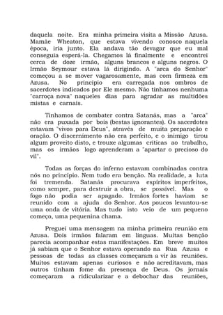 daquela noite. Era minha primeira visita a Missão Azusa.
Mamãe Wheaton, que estava vivendo conosco naquela
época, iria junto. Ela andava tão devagar que eu mal
conseguia esperá-la. Chegamos lá finalmente e encontrei
cerca de doze irmão, alguns brancos e alguns negros. O
Irmão Seymour estava lá dirigindo. A "arca do Senhor"
começou a se mover vagarosamente, mas com firmeza em
Azusa. No princípio era carregada nos ombros de
sacerdotes indicados por Ele mesmo. Não tínhamos nenhuma
"carroça nova" naqueles dias para agradar as multidões
mistas e carnais.
Tínhamos de combater contra Satanás, mas a "arca"
não era puxada por bois (bestas ignorantes). Os sacerdotes
estavam "vivos para Deus", através de muita preparação e
oração. O discernimento não era perfeito, e o inimigo tirou
algum proveito disto, e trouxe algumas críticas ao trabalho,
mas os irmãos logo aprenderam a "apartar o precioso do
vil".
Todas as forças do inferno estavam combinadas contra
nós no princípio. Nem tudo era benção. Na realidade, a luta
foi tremenda. Satanás procurava espíritos imperfeitos,
como sempre, para destruir a obra, se possível. Mas o
fogo não podia ser apagado. Irmãos fortes haviam se
reunido com a ajuda do Senhor. Aos poucos levantou-se
uma onda de vitória. Mas tudo isto veio de um pequeno
começo, uma pequenina chama.
Preguei uma mensagem na minha primeira reunião em
Azusa. Dois irmãos falaram em línguas. Muitas benção
parecia acompanhar estas manifestações. Em breve muitos
já sabiam que o Senhor estava operando na Rua Azusa e
pessoas de todas as classes começaram a vir às reuniões.
Muitos estavam apenas curiosos e não acreditavam, mas
outros tinham fome da presença de Deus. Os jornais
começaram a ridicularizar e a debochar das reuniões,
 