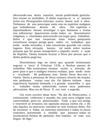 oferecendo-nos desta maneira muita publicidade gratuita.
Isto trouxe as multidões. O diabo superou-se a si mesmo
outra vez. Perseguições externas nunca fazem mal à obra.
Tínhamos de nos preocupar mais com os espíritos malignos
que trabalhavam dentro da obra. Até espíritas e
hipnotizadores vieram investigar o que fazíamos e tentar
nos influenciar. Apareceram então todos os descontentes
religiosos e charlatães procurando um lugar para trabalhar.
Estes é que nos causavam mais temor, porquanto
constituem sempre perigo para todos os trabalhos que
estão sendo iniciados, e não encontram guarida em outros
lugares. Esta situação lançou tal medo sobre muitas
pessoas que foi quase insuperável e impediu muito a ação
do Espírito. Várias temiam buscar a Deus por pensar que o
diabo poderia pegá-las.
Descobrimos logo no início que quando tentávamos
segurar a "arca" (I Crônicas 13:9), o Senhor parava de
trabalhar. Não ousávamos chamar muita a atenção do
povo para o que o maligno tentava realizar, pois medo seria
o resultado. Só podíamos orar. Então Deus deu-nos a
vitória. Havia a presença de Deus conosco através da oração;
nós podíamos contar com ela. Os líderes tinham uma
experiência bastante limitada, e a grande maravilha é que
o trabalho tenha sobrevivido contra seus poderosos
adversários. Mas era de Deus. E era este o segredo.
Um certo escritor disse bem: "No dia de Pentecostes, o
cristianismo enfrentou o mundo; era uma nova religião sem
universidade, povo ou patrocinador. Tudo o que era antigo
e venerável se levantou em oposição maciça contra ele, e ele
não bajulou ou procurou conciliar-se com nenhum deles. Foi
de encontro a todos os sistemas existentes e todos os maus
costumes, queimando à medida que passava todas as
inumeráveis formas de oposição. Isto realizou só com sua
língua de fogo."
 