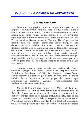 CCaappííttuulloo 11 -- OO CCOOMMEEÇÇOO DDOO AAVVIIVVAAMMEENNTTOO
A MINHA CHAMADA
O autor das páginas que se seguem chegou à Los
Angeles, na Califórnia, com sua esposa e duas filhas, a mais
velha de três anos e meio, no dia 22 de dezembro de 1904.
Nossa filha mais velha, Ester, começou a ter convulsões
e foi ficar com o Senhor Jesus, às 4 horas da manhã, do dia
7 de janeiro. Nossa pequena "Rainha Ester" perecia ter
nascido para "tal tempo como este" (Ester 4:14). Ao lado
daquele pequeno caixão, com meu coração sangrando,
dediquei minha vida novamente à obra de Deus. Na presença
da morte, como se tornam reais os assuntos eternos! Eu
prometi que o resto da minha vida seria dedicado
exclusivamente à Ele. E Ele fez uma nova aliança comigo.
Supliquei-lhe, então, que logo me abrisse uma nova porta de
serviço, para que eu não tivesse tempo de sofrer com o que
acontecera.
Apenas uma semana depois da partida de Ester,
comecei a pregar duas vezes por dia na pequena Missão
Peniel, em Pasadena (Califórnia). Muitas pessoas foram
salvas durante o encontro que durou um mês, mas a maior
vitória foi a descoberta de um grupo de jovens que
assistiam ao encontro. Alguns foram chamados pelo
Senhor para futuros trabalhos.
No dia 8 de abril ouvi pregar F. B. Mayer, de Londres.
Ele descreveu o grande avivamento que se desenrolava no
País de Gales, onde acabara de estar e conhecera Evan
Roberts. Minha alma se comoveu profundamente, pois pouco
antes eu também havia lido a respeito desse avivamento.
Prometi ali mesmo a Deus dar-lhe direito total sobre a minha
vida, se fosse possível me usar. Distribuí folhetos no prédio
 