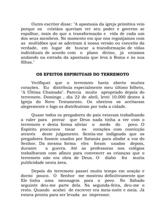 Outro escritor disse: "A apostasia da igreja primitiva veio
porque os cristãos queriam ver seu poder e governo se
espalhar, mais do que a transformação e vida de cada um
dos seus membros. No momento em que nos regozijamos com
as multidões que se aderiram à nossa versão ou conceito da
verdade, em lugar de buscar a transformação de vidas
individuais de acordo com o plano divino, já estamos
andando na estrada da apostasia que leva à Roma e às sua
filhas."
OS EFEITOS ESPIRITUAIS DO TERREMOTO
Verifiquei que o terremoto havia aberto muitos
corações. Eu distribuía especialmente meu último folheto,
"A Última Chamada". Parecia muito apropriado depois do
terremoto. Domingo , dia 22 de abril, levei 10.000 destes à
Igreja do Novo Testamento. Os obreiros os aceitaram
alegremente e logo os distribuíram por toda a cidade.
Quase todos os pregadores do país estavam trabalhando
a valer para provar que Deus nada tinha a ver com o
terremoto e desta forma aliviar o medo do povo. O
Espírito procurava tocar os corações com convicção
através deste julgamento. Sentia-me indignado que os
pregadores fossem usados por Satanás para abafar a voz do
Senhor. Da mesma forma eles foram usados depois,
durante a guerra. Até as professoras nos colégios
trabalhavam com afinco para convencer as crianças que o
terremoto não era obra de Deus. O diabo fez muita
publicidade nesta área.
Depois do terremoto passei muito tempo em oração e
dormi pouco. O Senhor me mostrou definitivamente que
Ele tinha uma mensagem para o povo. No Sábado
seguinte deu-me parte dela. Na segunda-feira, deu-me o
resto. Quando acabei de escrever era meia-noite e meia. Já
estava pronta para ser levada ao impressor.
 