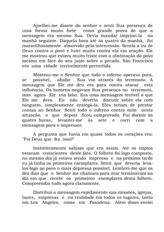 Ajoelhei-me diante do senhor e senti Sua presença de
uma forma muito forte como grande prova de que a
mensagem era mesmo Sua. Devia mandar imprimi-la na
manhã seguinte. Daquela hora até às quatro da manhã, fui
maravilhosamente absorvido pela intercessão. Sentia a ira de
Deus contra o povo e lutei muito contra ela em oração. Ele
me mostrou que estava muito triste com a obstinação do povo
mesmo em face do seu juízo sobre o pecado. São Francisco
era uma cidade terrivelmente pervertida.
Mostrou-me o Senhor que todo o inferno operava para,
se possível, abafar Sua voz através do terremoto. A
mensagem que Ele me deu era para contra atacar esta
influência. Os homens negavam Sua presença no terremoto,
mas agora Ele iria falar. Era uma mensagem terrível a que
Ele me dera. Eu não deveria discutir sobre ela com
ninguém, simplesmente entregá-la. Eles teriam de prestar
contas ao Senhor. Senti todo o inferno contra mim nesta
situação, o que depois ficou comprovado. Fui dormir às
quatro horas, levantei-me às sete e corri com a
mensagem para o impressor.
A pergunta que havia em quase todos os corações era:
"Foi Deus que fez isso?"
Instintivamente sabiam que era assim. Até os ímpios
estavam conscientes deste fato. O folheto foi logo composto,
no mesmo dia já estava sendo impresso e na próxima tarde
eu já tinha os primeiros exemplares. Senti que deveria levá-
los logo ao povo o mais depressa possível. Lembrei-me que os
dez dias que o Senhor me chamara para orar terminavam no
dia em que recebi os primeiros exemplares desta folheto.
Compreendia tudo agora claramente.
Distribuí a mensagem rapidamente nas missões, igrejas,
bares, empresas e na realidade em todos os lugares, tanto
em Los Angeles, como em Pasadena. Além disso enviei
 