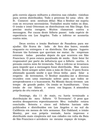 pelo correio alguns milhares a obreiros nas cidades vizinhas
para serem distribuídos. Todo o processo foi uma obra de
fé. Comecei sem nenhum dólar. Mas o Senhor me supriu
com os recursos necessários. Trabalhei muito todos os dias.
O irmão e irmã Otterman os distribuíram em São Diego. Era
preciso muita coragem. Muitos clamavam contra a
mensagem. Por causa deste folheto passei toda espécie de
experiência em Los Angeles. Todo o inferno se acometia
contra mim.
Deus enviou o irmão Boehmer de Pasadena para me
ajudar. Ele ficava do lado de fora dos bares, orando
enquanto eu entregava e os distribuía. Em alguns lugares
ficavam tão furiosos que queriam me matar. As empresas
estavam todas paradas depois do que ocorrera em São
Francisco. O povo estava paralisado de medo. Este fator foi
responsável por parte da influência que o folheto surtiu. A
pressão contra mim foi tremenda. Todo o inferno se levantava
para impedir que a mensagem fosse distribuída. Mas nunca
vacilei. Senti sempre sobre mim a mão de Deus. O povo ficava
abismado quando soube o que Deus tinha para falar a
respeito de terremotos. O Senhor mandou-me a diversas
reuniões com uma exortação solene para que todos se
arrependessem e o buscassem. Na Missão Azusa tivemos um
tempo de grande poder. Os irmão se humilhavam. Uma
irmão de cor falava e orava em línguas. A atmosfera
própria do céu estava ali.
Domingo, dia 11 de maio, eu havia terminado a
distribuição do meu folheto "O Terremoto". O peso que
sentira desapareceu repentinamente. Meu trabalho estava
concluído. Setenta e cinco mil folhetos haviam sido
publicados e distribuídos em Los Angeles e no sul da
Califórnia em menos de três semanas. Em Oakland, o irmão
Manley, por sua própria vontade, havia impresso e
distribuído mais cinqüenta mil nas cidades em volta da Baía
de São Francisco e arredores no mesmo espaço de tempo.
 