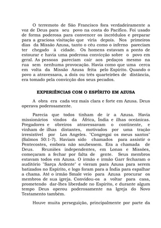 O terremoto de São Francisco fora verdadeiramente a
voz de Deus para seu povo na costa do Pacífico. Foi usado
de forma poderosa para convencer os incrédulos e preparar
para a graciosa visitação que viria depois. Nos primeiros
dias da Missão Azusa, tanto o céu como o inferno pareciam
ter chegado à cidade. Os homens estavam a ponto de
estourar e havia uma poderosa convicção sobre o povo em
geral. As pessoas pareciam cair aos pedaços mesmo na
rua sem nenhuma provocação. Havia como que uma cerca
em volta da Missão Azusa feita pelo Espírito. Quando o
povo a atravessava, a dois ou três quarteirões de distância,
era tomado pela convicção dos seus pecados.
EXPERIÊNCIAS COM O ESPÍRITO EM AZUSA
A obra era cada vez mais clara e forte em Azusa. Deus
operava poderosamente.
Parecia que todos tinham de ir a Azusa. Havia
missionários vindos da África, Índia e ilhas oceânicas.
Pregadores e obreiros atravessavam o continente, e
vinham de ilhas distantes, motivados por uma tração
irresistível por Los Angeles. "Congregai os meus santos"
(Salmos 50:1-7). Haviam sido chamados para assistir o
Pentecostes, embora não soubessem. Era a chamada de
Deus. Reuniões independentes, em Lonas e Missões,
começaram a fechar por falta de gente. Seus membros
estavam todos em Azusa. O irmão e irmão Garr fecharam o
auditório "Sarça Ardente" e vieram para Azusa para serem
batizados no Espírito, e logo foram para a Índia para espalhar
a chama. Até o irmão Smale veio para Azusa procurar os
membros de sua igreja. Convidou-os a voltar para casa,
prometendo dar-lhes liberdade no Espírito, e durante algum
tempo Deus operou poderosamente na Igreja do Novo
Testamento também.
Houve muita perseguição, principalmente por parte da
 
