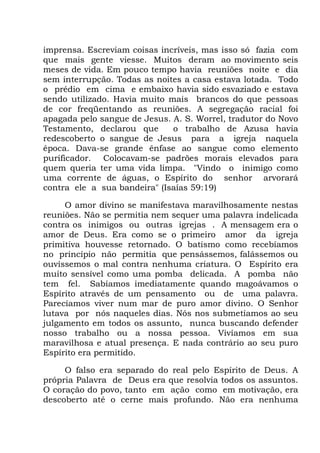 imprensa. Escreviam coisas incríveis, mas isso só fazia com
que mais gente viesse. Muitos deram ao movimento seis
meses de vida. Em pouco tempo havia reuniões noite e dia
sem interrupção. Todas as noites a casa estava lotada. Todo
o prédio em cima e embaixo havia sido esvaziado e estava
sendo utilizado. Havia muito mais brancos do que pessoas
de cor freqüentando as reuniões. A segregação racial foi
apagada pelo sangue de Jesus. A. S. Worrel, tradutor do Novo
Testamento, declarou que o trabalho de Azusa havia
redescoberto o sangue de Jesus para a igreja naquela
época. Dava-se grande ênfase ao sangue como elemento
purificador. Colocavam-se padrões morais elevados para
quem queria ter uma vida limpa. "Vindo o inimigo como
uma corrente de águas, o Espírito do senhor arvorará
contra ele a sua bandeira" (Isaías 59:19)
O amor divino se manifestava maravilhosamente nestas
reuniões. Não se permitia nem sequer uma palavra indelicada
contra os inimigos ou outras igrejas . A mensagem era o
amor de Deus. Era como se o primeiro amor da igreja
primitiva houvesse retornado. O batismo como recebíamos
no princípio não permitia que pensássemos, falássemos ou
ouvíssemos o mal contra nenhuma criatura. O Espírito era
muito sensível como uma pomba delicada. A pomba não
tem fel. Sabíamos imediatamente quando magoávamos o
Espírito através de um pensamento ou de uma palavra.
Parecíamos viver num mar de puro amor divino. O Senhor
lutava por nós naqueles dias. Nós nos submetíamos ao seu
julgamento em todos os assunto, nunca buscando defender
nosso trabalho ou a nossa pessoa. Vivíamos em sua
maravilhosa e atual presença. E nada contrário ao seu puro
Espírito era permitido.
O falso era separado do real pelo Espírito de Deus. A
própria Palavra de Deus era que resolvia todos os assuntos.
O coração do povo, tanto em ação como em motivação, era
descoberto até o cerne mais profundo. Não era nenhuma
 