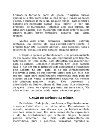 brincadeira tornar-se parte do grupo. "Ninguém ousava
ajuntar-se a eles" (Atos 5:13) a não ser que levasse as coisas
a sério, e quisesse ir até o fim. Naquele tempo, para receber o
batismo era necessário passar pela "morte" e por um
processo de purificação. Tínhamos uma sala especial em
cima para aqueles que buscavam com mais ardor o batismo
embora muitos fossem batizados também em plena
reunião.
Muitas vezes eram batizados enquanto estavam
sentados. Na parede da sala especial estava escrito: "É
proibido falar alto; sussurre apenas". Não sabíamos nada a
respeito de "conquistar pelo barulho" naquela época!
O Espírito operava profundamente. Uma pessoa inquieta
ou que falasse sem pensar era logo repreendida pelo Espírito.
Estávamos em terra santa. Esta atmosfera era insuportável
para os carnais. Geralmente passavam bem longe daquela
sala a não ser que já houvesse sido subjugados e esvaziados
pelo Espírito. Só iam para lá os que verdadeiramente
buscavam a Deus, os que estavam sérios com Ele. Este não
era um lugar para manifestações emocionais nem para ter
ataques ou dar vazão a sentimentos negativos. Os homens
não gritavam naquele tempo. Eles buscavam a
misericórdia do Senhor, diante do Seu trono. Sua atitude era
de quem tirava os sapatos por estar em terra santa. "Os
tolos entram correndo, onde anjos não ousam pisar..."
A AÇÃO DO ESPÍRITO NA MÚSICA
Sexta-feira, 15 de junho, em Azusa, o Espírito derramou
o coro celestial dentro de minha alma. Encontrei-me de
repente, unindo-me aos demais que já haviam recebido
este dom sobrenatural. Era uma manifestação espontânea
e de tal arrebatamento que nenhuma língua humana
poderia descrever. No início esta manifestação era
maravilhosa, pura e poderosa. Temíamos reproduzi-la,
 