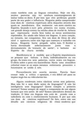 como também com as línguas estranhas. Hoje em dia,
muitos parecem não ter nenhum constrangimento de
imitar todos os dons. É por isso que eles perderam grande
parte do seu poder e influência. Ninguém podia compreender
esse dom de cânticos espirituais além daqueles através dos
quais se manifestava. Era realmente um novo cântico no
Espírito. Quando o ouvi pela primeira vez numa reunião,
um grande desejo entrou na minha alma de recebê-lo. Achava
que expressaria muito bem todos os meus sentimentos
reprimidos. Eu ainda não falara em línguas. A nova canção,
no entanto, me conquistou. Era um dom de Deus de alto
nível e apareceu entre nós logo que começou o trabalho em
Azusa. Ninguém havia pregado sobre isso. O Senhor o
havia derramado soberanamente junto com o
derramamento do "restante do azeite", o batismo no
Espírito da chuva serôdia.
Manifestava-se à medida que o Espírito impulsionava
as pessoas que tinham o Dom, individualmente ou em
grupo. Às vezes era sem palavras, outra vezes em línguas.
O efeito sobre o povo era maravilhoso. Havia uma atmosfera
celestial como se os anjos mesmos estivessem presentes e
houvessem se unido a nós.
Provavelmente isto ocorria mesmo. Parecia fazer
cessar toda a crítica e oposição, e era difícil até para os
ímpios negá-los ou ridicularizá-los.
Alguns condenam estes cânticos novos sem palavras.
Mas não foi o som dado antes da linguagem? E não há
inteligência sem linguagem? Quem compôs a primeira
música? Temos sempre de seguir a composição de um algum
homem que veio antes de nós? Somos adoradores demais da
tradição. O falar em línguas não está de acordo com a
sabedoria ou com o conhecimento humano. E por que não
um dom de cânticos espirituais? De fato, estes são um
desafio aos cânticos religiosos de ritmo moderno que
 