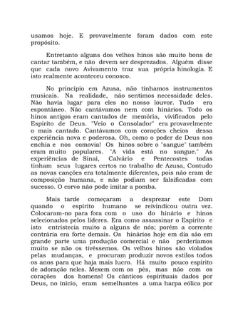 usamos hoje. E provavelmente foram dados com este
propósito.
Entretanto alguns dos velhos hinos são muito bons de
cantar também, e não devem ser desprezados. Alguém disse
que cada novo Avivamento traz sua própria hinologia. E
isto realmente aconteceu conosco.
No princípio em Azusa, não tínhamos instrumentos
musicais. Na realidade, não sentimos necessidade deles.
Não havia lugar para eles no nosso louvor. Tudo era
espontâneo. Não cantávamos nem com hinários. Todo os
hinos antigos eram cantados de memória, vivificados pelo
Espírito de Deus. "Veio o Consolador" era provavelmente
o mais cantado. Cantávamos com corações cheios dessa
experiência nova e poderosa. Oh, como o poder de Deus nos
enchia e nos comovia! Os hinos sobre o "sangue" também
eram muito populares. "A vida está no sangue." As
experiências de Sinai, Calvário e Pentecostes todas
tinham seus lugares certos no trabalho de Azusa, Contudo
as novas canções era totalmente diferentes, pois não eram de
composição humana, e não podiam ser falsificadas com
sucesso. O corvo não pode imitar a pomba.
Mais tarde começaram a desprezar este Dom
quando o espírito humano se reivindicou outra vez.
Colocaram-no para fora com o uso do hinário e hinos
selecionados pelos líderes. Era como assassinar o Espírito e
isto entristecia muito a alguns de nós; porém a corrente
contrária era forte demais. Os hinários hoje em dia são em
grande parte uma produção comercial e não perderíamos
muito se não os tivéssemos. Os velhos hinos são violados
pelas mudanças, e procuram produzir novos estilos todos
os anos para que haja mais lucro. Há muito pouco espírito
de adoração neles. Mexem com os pés, mas não com os
corações dos homens! Os cânticos espirituais dados por
Deus, no início, eram semelhantes a uma harpa eólica por
 