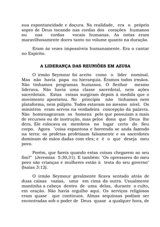 sua espontaneidade e doçura. Na realidade, era o próprio
sopro de Deus tocando nas cordas dos corações humanos
ou nas cordas vocais humanas. As notas eram
maravilhosamente doces tanto no volume quanto na duração.
Eram às vezes impossíveis humanamente. Era o cantar
no Espírito.
A LIDERANÇA DAS REUNIÕES EM AZUSA
O irmão Seymour foi aceito como o líder nominal.
Mas não havia papa ou hierarquia. Éramos todos irmãos.
Não tínhamos programas humanos. O Senhor mesmo
liderava. Não havia uma classe sacerdotal, nem ações
sacerdotais. Estas coisas surgiram depois à medida que o
movimento apostatou. No princípio não tínhamos nem
plataforma, nem púlpito. Todos estavam no mesmo nível. Os
ministros eram servos na verdadeira concepção da palavra.
Não homenageavam os homens pelo que possuíam a mais
de recursos ou de instrução, mas pelos dons que Deus lhe
dera. Ele colocava os membros no lugar certo do Seu
corpo. Agora "coisa espantosa e horrenda se anda fazendo
na terra: os profetas profetizam falsamente e os sacerdotes
dominam de mãos dadas com eles; e é o que deseja meu
povo.
Porém, que fareis quando estas coisas chegarem ao seu
fim?" (Jeremias 5:30,31). E também: "Os opressores do meu
povo são crianças e mulheres estão à testa do seu governo"
(Isaías 3:12).
O irmão Seymour geralmente ficava sentado atrás de
duas caixas vazias, uma em cima da outra. Usualmente
mantinha a cabeça dentro de uma delas, durante o culto,
em oração. Não havia orgulho aqui. Os serviços religiosos
eram quase que contínuos. Almas sequiosas podiam ser
encontradas sob o poder de Deus quase a qualquer hora, de
 