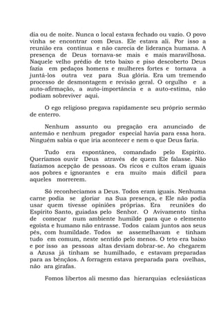dia ou de noite. Nunca o local estava fechado ou vazio. O povo
vinha se encontrar com Deus. Ele estava ali. Por isso a
reunião era contínua e não carecia de liderança humana. A
presença de Deus tornava-se mais e mais maravilhosa.
Naquele velho prédio de teto baixo e piso descoberto Deus
fazia em pedaços homens e mulheres fortes e tornava a
juntá-los outra vez para Sua glória. Era um tremendo
processo de desmontagem e revisão geral. O orgulho e a
auto-afirmação, a auto-importância e a auto-estima, não
podiam sobreviver aqui.
O ego religioso pregava rapidamente seu próprio sermão
de enterro.
Nenhum assunto ou pregação era anunciado de
antemão e nenhum pregador especial havia para essa hora.
Ninguém sabia o que iria acontecer e nem o que Deus faria.
Tudo era espontâneo, comandado pelo Espírito.
Queríamos ouvir Deus através de quem Ele falasse. Não
fazíamos acepção de pessoas. Os ricos e cultos eram iguais
aos pobres e ignorantes e era muito mais difícil para
aqueles morrerem.
Só reconhecíamos a Deus. Todos eram iguais. Nenhuma
carne podia se gloriar na Sua presença, e Ele não podia
usar quem tivesse opiniões próprias. Era reuniões do
Espírito Santo, guiadas pelo Senhor. O Avivamento tinha
de começar num ambiente humilde para que o elemento
egoísta e humano não entrasse. Todos caíam juntos aos seus
pés, com humildade. Todos se assemelhavam e tinham
tudo em comum, neste sentido pelo menos. O teto era baixo
e por isso as pessoas altas deviam dobrar-se. Ao chegarem
a Azusa já tinham se humilhado, e estavam preparadas
para as bênçãos. A forragem estava preparada para ovelhas,
não ara girafas.
Fomos libertos ali mesmo das hierarquias eclesiásticas
 