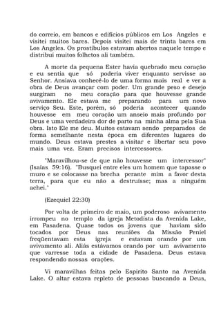 do correio, em bancos e edifícios públicos em Los Angeles e
visitei muitos bares. Depois visitei mais de trinta bares em
Los Angeles. Os prostíbulos estavam abertos naquele tempo e
distribuí muitos folhetos ali também.
A morte da pequena Ester havia quebrado meu coração
e eu sentia que só poderia viver enquanto servisse ao
Senhor. Ansiava conhecê-lo de uma forma mais real e ver a
obra de Deus avançar com poder. Um grande peso e desejo
surgiram no meu coração para que houvesse grande
avivamento. Ele estava me preparando para um novo
serviço Seu. Este, porém, só poderia acontecer quando
houvesse em meu coração um anseio mais profundo por
Deus e uma verdadeira dor de parto na minha alma pela Sua
obra. Isto Ele me deu. Muitos estavam sendo preparados de
forma semelhante nesta época em diferentes lugares do
mundo. Deus estava prestes a visitar e libertar seu povo
mais uma vez. Eram precisos intercessores.
"Maravilhou-se de que não houvesse um intercessor"
(Isaías 59:16). "Busquei entre eles um homem que tapasse o
muro e se colocasse na brecha perante mim a favor desta
terra, para que eu não a destruísse; mas a ninguém
achei."
(Ezequiel 22:30)
Por volta de primeiro de maio, um poderoso avivamento
irrompeu no templo da igreja Metodista da Avenida Lake,
em Pasadena. Quase todos os jovens que haviam sido
tocados por Deus nas reuniões da Missão Peniel
freqüentavam esta igreja e estavam orando por um
avivamento ali. Aliás estávamos orando por um avivamento
que varresse toda a cidade de Pasadena. Deus estava
respondendo nossas orações.
Vi maravilhas feitas pelo Espírito Santo na Avenida
Lake. O altar estava repleto de pessoas buscando a Deus,
 