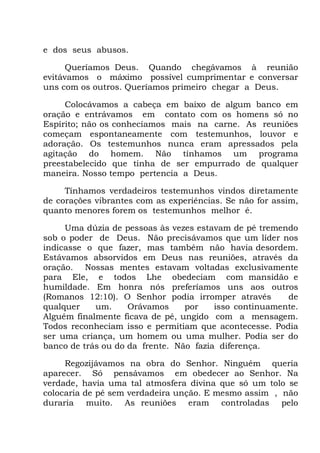 e dos seus abusos.
Queríamos Deus. Quando chegávamos à reunião
evitávamos o máximo possível cumprimentar e conversar
uns com os outros. Queríamos primeiro chegar a Deus.
Colocávamos a cabeça em baixo de algum banco em
oração e entrávamos em contato com os homens só no
Espírito; não os conhecíamos mais na carne. As reuniões
começam espontaneamente com testemunhos, louvor e
adoração. Os testemunhos nunca eram apressados pela
agitação do homem. Não tínhamos um programa
preestabelecido que tinha de ser empurrado de qualquer
maneira. Nosso tempo pertencia a Deus.
Tínhamos verdadeiros testemunhos vindos diretamente
de corações vibrantes com as experiências. Se não for assim,
quanto menores forem os testemunhos melhor é.
Uma dúzia de pessoas às vezes estavam de pé tremendo
sob o poder de Deus. Não precisávamos que um líder nos
indicasse o que fazer, mas também não havia desordem.
Estávamos absorvidos em Deus nas reuniões, através da
oração. Nossas mentes estavam voltadas exclusivamente
para Ele, e todos Lhe obedeciam com mansidão e
humildade. Em honra nós preferíamos uns aos outros
(Romanos 12:10). O Senhor podia irromper através de
qualquer um. Orávamos por isso continuamente.
Alguém finalmente ficava de pé, ungido com a mensagem.
Todos reconheciam isso e permitiam que acontecesse. Podia
ser uma criança, um homem ou uma mulher. Podia ser do
banco de trás ou do da frente. Não fazia diferença.
Regozijávamos na obra do Senhor. Ninguém queria
aparecer. Só pensávamos em obedecer ao Senhor. Na
verdade, havia uma tal atmosfera divina que só um tolo se
colocaria de pé sem verdadeira unção. E mesmo assim , não
duraria muito. As reuniões eram controladas pelo
 
