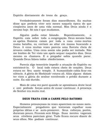 Espírito diretamente do trono da graça.
Verdadeiramente foram dias maravilhosos. Eu muitas
disse que preferia viver seis meses naquela época do que
cinqüenta anos de uma vida normal. Mas Deus ainda é o
mesmo hoje. Só nós é que mudamos.
Alguém podia estar falando. Repentinamente, o
Espírito caía sobre toda a congregação. Deus mesmo fazia
os apelos. Homens caíam por toda a casa como mortos
numa batalha, ou corriam ao altar em massa buscando a
Deus. A cena muitas vezes parecia uma floresta cheia de
árvores caídas. Uma cena assim não podia ser imitada. Não
me lembro de Ter visto um apelo sequer naqueles dias. Deus
mesmo os chamava. E o pregador sabia quando parar.
Quando Deus falava todos obedecíamos.
Parecia algo temerário impedir a atuação do Espírito ou
entristecê-lo. O local todo estava cheio de orações. Deus
estava no Seu santo templo. À humanidade cabia ficar em
silêncio. A glória do Shekinah1 estava ali. Aliás alguns diziam
ter visto a glória do senhor envolvendo o prédio durante a
noite. Eu não duvido.
Mais de uma vez parei quando se aproximava deste local
e orei pedindo forças antes de ousar continuar. A presença
do Senhor era muito real.
DEUS TRATA COM A CARNE PELO BATISMO
Homens presunçosos às vezes apareciam no nosso meio.
Especialmente pregadores que tentavam espalhar suas
próprias idéias e se auto-promover. Seus esforços, porém,
duravam pouco. Ficavam sem fôlego. Suas mentes vagavam
seus cérebros pareciam girar. Tudo ficava escuro diante de
seus olhos. Não podiam continuar.
 