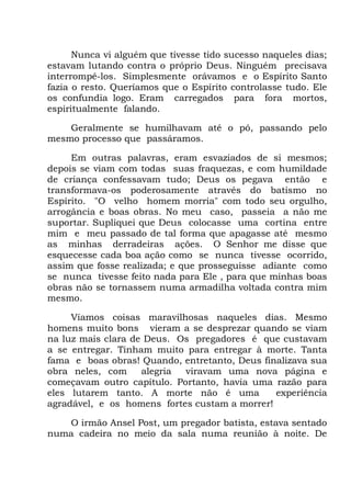 Nunca vi alguém que tivesse tido sucesso naqueles dias;
estavam lutando contra o próprio Deus. Ninguém precisava
interrompê-los. Simplesmente orávamos e o Espírito Santo
fazia o resto. Queríamos que o Espírito controlasse tudo. Ele
os confundia logo. Eram carregados para fora mortos,
espiritualmente falando.
Geralmente se humilhavam até o pó, passando pelo
mesmo processo que passáramos.
Em outras palavras, eram esvaziados de si mesmos;
depois se viam com todas suas fraquezas, e com humildade
de criança confessavam tudo; Deus os pegava então e
transformava-os poderosamente através do batismo no
Espírito. "O velho homem morria" com todo seu orgulho,
arrogância e boas obras. No meu caso, passeia a não me
suportar. Supliquei que Deus colocasse uma cortina entre
mim e meu passado de tal forma que apagasse até mesmo
as minhas derradeiras ações. O Senhor me disse que
esquecesse cada boa ação como se nunca tivesse ocorrido,
assim que fosse realizada; e que prosseguisse adiante como
se nunca tivesse feito nada para Ele , para que minhas boas
obras não se tornassem numa armadilha voltada contra mim
mesmo.
Víamos coisas maravilhosas naqueles dias. Mesmo
homens muito bons vieram a se desprezar quando se viam
na luz mais clara de Deus. Os pregadores é que custavam
a se entregar. Tinham muito para entregar à morte. Tanta
fama e boas obras! Quando, entretanto, Deus finalizava sua
obra neles, com alegria viravam uma nova página e
começavam outro capítulo. Portanto, havia uma razão para
eles lutarem tanto. A morte não é uma experiência
agradável, e os homens fortes custam a morrer!
O irmão Ansel Post, um pregador batista, estava sentado
numa cadeira no meio da sala numa reunião à noite. De
 