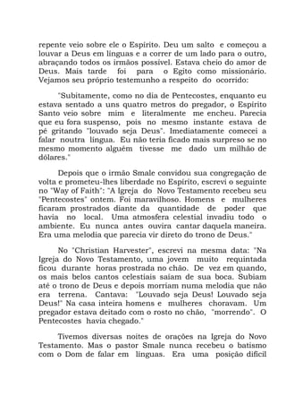 repente veio sobre ele o Espírito. Deu um salto e começou a
louvar a Deus em línguas e a correr de um lado para o outro,
abraçando todos os irmãos possível. Estava cheio do amor de
Deus. Mais tarde foi para o Egito como missionário.
Vejamos seu próprio testemunho a respeito do ocorrido:
"Subitamente, como no dia de Pentecostes, enquanto eu
estava sentado a uns quatro metros do pregador, o Espírito
Santo veio sobre mim e literalmente me encheu. Parecia
que eu fora suspenso, pois no mesmo instante estava de
pé gritando "louvado seja Deus". Imediatamente comecei a
falar noutra língua. Eu não teria ficado mais surpreso se no
mesmo momento alguém tivesse me dado um milhão de
dólares."
Depois que o irmão Smale convidou sua congregação de
volta e prometeu-lhes liberdade no Espírito, escrevi o seguinte
no "Way of Faith": "A Igreja do Novo Testamento recebeu seu
"Pentecostes" ontem. Foi maravilhoso. Homens e mulheres
ficaram prostrados diante da quantidade de poder que
havia no local. Uma atmosfera celestial invadiu todo o
ambiente. Eu nunca antes ouvira cantar daquela maneira.
Era uma melodia que parecia vir direto do trono de Deus."
No "Christian Harvester", escrevi na mesma data: "Na
Igreja do Novo Testamento, uma jovem muito requintada
ficou durante horas prostrada no chão. De vez em quando,
os mais belos cantos celestiais saíam de sua boca. Subiam
até o trono de Deus e depois morriam numa melodia que não
era terrena. Cantava: "Louvado seja Deus! Louvado seja
Deus!" Na casa inteira homens e mulheres choravam. Um
pregador estava deitado com o rosto no chão, "morrendo". O
Pentecostes havia chegado."
Tivemos diversas noites de orações na Igreja do Novo
Testamento. Mas o pastor Smale nunca recebeu o batismo
com o Dom de falar em línguas. Era uma posição difícil
 