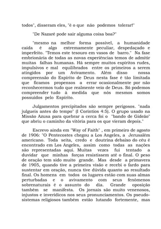 todos", disseram eles, "é o que não podemos tolerar!"
"De Nazaré pode sair alguma coisa boa?"
"mesmo na melhor forma possível, a humanidade
caída é algo extremamente peculiar, despedaçado e
imperfeito. "Temos este tesouro em vasos de barro." Na fase
embrionária de todas as novas experiências temos de admitir
muitas falhas humanas. Há sempre muitos espíritos rudes,
impulsivos e mal equilibrados entre os primeiros a serem
atingidos por um Avivamento. Além disso nossa
compreensão do Espírito de Deus nesta fase é tão limitada
que ficamos propensos a errar ocasionalmente por não
reconhecermos tudo que realmente veio de Deus. Só podemos
compreender tudo à medida que nós mesmos somos
possuídos pelo Espírito.
Julgamentos precipitados são sempre perigosos. "nada
julgueis antes do tempo" (I Coríntios 4:5). O grupo usado na
Missão Azusa para quebrar a cerca foi o "bando de Gideão"
que abriu o caminho da vitória para os que vieram depois."
Escrevo ainda em "Way of Faith" , em primeiro de agosto
de 1906: "O Pentecostes chegou a Los Angeles, a Jerusalém
americano. Toda seita, credo e doutrina debaixo do céu é
encontrado em Los Angeles, assim como todas as nações
são representadas aqui. Muitas vezes fui tentado a
duvidar que minhas forças resistissem até o final. O peso
de oração tem sido muito grande. Mas desde a primavera
de 1905, quando tive a primeira visão e recebi o fardo para
sustentar em oração, nunca tive dúvida quanto ao resultado
final. Os homens em todos os lugares estão com suas almas
perturbadas e o avivamento com seus fenômenos
sobrenaturais é o assunto do dia. Grande oposição
também se manifesta. Os jornais são muito venenosos,
injustos e inverídicos nos seus pronunciamentos. Os pseudo-
sistemas religiosos também estão lutando fortemente, mas
 