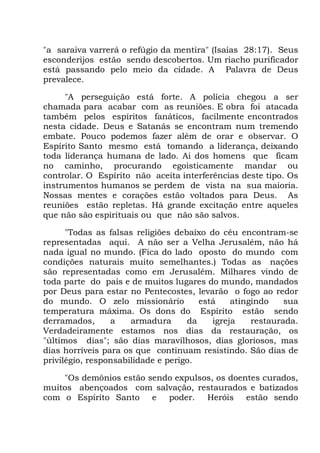 "a saraiva varrerá o refúgio da mentira" (Isaías 28:17). Seus
esconderijos estão sendo descobertos. Um riacho purificador
está passando pelo meio da cidade. A Palavra de Deus
prevalece.
"A perseguição está forte. A polícia chegou a ser
chamada para acabar com as reuniões. E obra foi atacada
também pelos espíritos fanáticos, facilmente encontrados
nesta cidade. Deus e Satanás se encontram num tremendo
embate. Pouco podemos fazer além de orar e observar. O
Espírito Santo mesmo está tomando a liderança, deixando
toda liderança humana de lado. Ai dos homens que ficam
no caminho, procurando egoisticamente mandar ou
controlar. O Espírito não aceita interferências deste tipo. Os
instrumentos humanos se perdem de vista na sua maioria.
Nossas mentes e corações estão voltados para Deus. As
reuniões estão repletas. Há grande excitação entre aqueles
que não são espirituais ou que não são salvos.
"Todas as falsas religiões debaixo do céu encontram-se
representadas aqui. A não ser a Velha Jerusalém, não há
nada igual no mundo. (Fica do lado oposto do mundo com
condições naturais muito semelhantes.) Todas as nações
são representadas como em Jerusalém. Milhares vindo de
toda parte do país e de muitos lugares do mundo, mandados
por Deus para estar no Pentecostes, levarão o fogo ao redor
do mundo. O zelo missionário está atingindo sua
temperatura máxima. Os dons do Espírito estão sendo
derramados, a armadura da igreja restaurada.
Verdadeiramente estamos nos dias da restauração, os
"últimos dias"; são dias maravilhosos, dias gloriosos, mas
dias horríveis para os que continuam resistindo. São dias de
privilégio, responsabilidade e perigo.
"Os demônios estão sendo expulsos, os doentes curados,
muitos abençoados com salvação, restaurados e batizados
com o Espírito Santo e poder. Heróis estão sendo
 