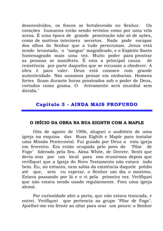 desenvolvidos, os fracos se fortalecendo no Senhor. Os
corações humanos estão sendo revistos como por uma vela
acesa. É uma época de grande peneiração não só de ações,
como de motivos interiores secretos. Nada pode escapar
dos olhos do Senhor que a tudo perscrutam. Jesus está
sendo levantado, o "sangue" magnificado, e o Espírito Santo
homenageado mais uma vez. Muito poder para prostrar
as pessoas se manifesta. É esta a principal causa de
resistência por parte daqueles que se recusam a obedecer. A
obra é para valer. Deus está conosco com grande
autenticidade. Não ousamos pensar em ninharias. Homens
fortes ficam durante horas prostrados sob o poder de Deus,
cortados como grama. O Avivamento será mundial sem
dúvida."
CCaappííttuulloo 33 -- AAIINNDDAA MMAAIISS PPRROOFFUUNNDDOO
O INÍCIO DA OBRA NA RUA EIGHTH COM A MAPLE
Oito de agosto de 1906, aluguei o auditório de uma
igreja na esquina das Ruas Eighth e Maple para instalar
uma Missão Pentecostal. Fui guiado por Deus a esta igreja
em fevereiro. Era então ocupada pelo povo do "Pilar de
Fogo" liderado pela Sra. Alma White, de Denver. Senti que
devia orar por um local para nos reunirmos depois que
verifiquei que a Igreja do Novo Testamento não estava indo
bem. Eu, no entanto, nem sabia da existência daquele prédio
até que, sem eu esperar, o Senhor um dia o mostrou.
Estava passando por lá e o vi pela primeira vez. Verifiquei
que não estava sendo usado regularmente. Fora uma igreja
alemã.
Por curiosidade abri a porta, que não estava trancada, e
entrei. Verifiquei que pertencia ao grupo "Pilar de Fogo".
Ajoelhei-me em frente ao altar para orar um pouco: o Senhor
 