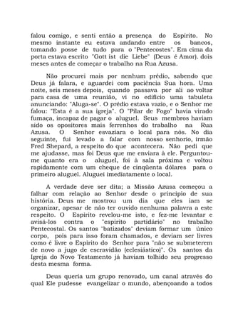 falou comigo, e senti então a presença do Espírito. No
mesmo instante eu estava andando entre os bancos,
tomando posse de tudo para o "Pentecostes". Em cima da
porta estava escrito "Gott ist die Liebe" (Deus é Amor). dois
meses antes de começar o trabalho na Rua Azusa.
Não procurei mais por nenhum prédio, sabendo que
Deus já falara, e aguardei com paciência Sua hora. Uma
noite, seis meses depois, quando passava por ali ao voltar
para casa de uma reunião, vi no edifício uma tabuleta
anunciando: "Aluga-se". O prédio estava vazio, e o Senhor me
falou: "Esta é a sua igreja". O "Pilar de Fogo" havia virado
fumaça, incapaz de pagar o aluguel. Seus membros haviam
sido os opositores mais ferrenhos do trabalho na Rua
Azusa. O Senhor esvaziara o local para nós. No dia
seguinte, fui levado a falar com nosso senhorio, irmão
Fred Shepard, a respeito do que acontecera. Não pedi que
me ajudasse, mas foi Deus que me enviara à ele. Perguntou-
me quanto era o aluguel, foi à sala próxima e voltou
rapidamente com um cheque de cinqüenta dólares para o
primeiro aluguel. Aluguei imediatamente o local.
A verdade deve ser dita; a Missão Azusa começou a
falhar com relação ao Senhor desde o princípio de sua
história. Deus me mostrou um dia que eles iam se
organizar, apesar de não ter ouvido nenhuma palavra a este
respeito. O Espírito revelou-me isto, e fez-me levantar e
avisá-los contra o "espírito partidário" no trabalho
Pentecostal. Os santos "batizados" deviam formar um único
corpo, pois para isso foram chamados, e deviam ser livres
como é livre o Espírito do Senhor para "não se submeterem
de novo a jugo de escravidão (eclesiástico)". Os santos da
Igreja do Novo Testamento já haviam tolhido seu progresso
desta mesma forma.
Deus queria um grupo renovado, um canal através do
qual Ele pudesse evangelizar o mundo, abençoando a todos
 