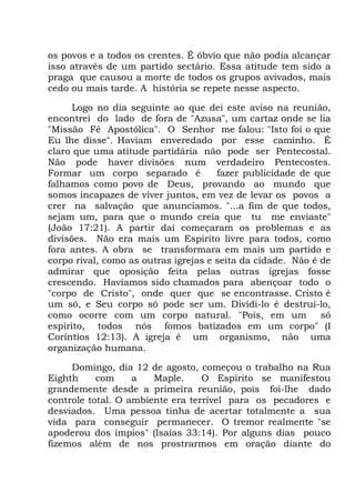 os povos e a todos os crentes. É óbvio que não podia alcançar
isso através de um partido sectário. Essa atitude tem sido a
praga que causou a morte de todos os grupos avivados, mais
cedo ou mais tarde. A história se repete nesse aspecto.
Logo no dia seguinte ao que dei este aviso na reunião,
encontrei do lado de fora de "Azusa", um cartaz onde se lia
"Missão Fé Apostólica". O Senhor me falou: "Isto foi o que
Eu lhe disse". Haviam enveredado por esse caminho. É
claro que uma atitude partidária não pode ser Pentecostal.
Não pode haver divisões num verdadeiro Pentecostes.
Formar um corpo separado é fazer publicidade de que
falhamos como povo de Deus, provando ao mundo que
somos incapazes de viver juntos, em vez de levar os povos a
crer na salvação que anunciamos. "...a fim de que todos,
sejam um, para que o mundo creia que tu me enviaste"
(João 17:21). A partir daí começaram os problemas e as
divisões. Não era mais um Espírito livre para todos, como
fora antes. A obra se transformara em mais um partido e
corpo rival, como as outras igrejas e seita da cidade. Não é de
admirar que oposição feita pelas outras igrejas fosse
crescendo. Havíamos sido chamados para abençoar todo o
"corpo de Cristo", onde quer que se encontrasse. Cristo é
um só, e Seu corpo só pode ser um. Dividi-lo é destruí-lo,
como ocorre com um corpo natural. "Pois, em um só
espírito, todos nós fomos batizados em um corpo" (I
Coríntios 12:13). A igreja é um organismo, não uma
organização humana.
Domingo, dia 12 de agosto, começou o trabalho na Rua
Eighth com a Maple. O Espírito se manifestou
grandemente desde a primeira reunião, pois foi-lhe dado
controle total. O ambiente era terrível para os pecadores e
desviados. Uma pessoa tinha de acertar totalmente a sua
vida para conseguir permanecer. O tremor realmente "se
apoderou dos ímpios" (Isaías 33:14). Por alguns dias pouco
fizemos além de nos prostrarmos em oração diante do
 