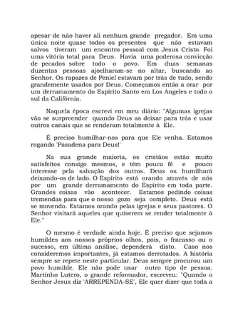 apesar de não haver ali nenhum grande pregador. Em uma
única noite quase todos os presentes que não estavam
salvos tiveram um encontro pessoal com Jesus Cristo. Foi
uma vitória total para Deus. Havia uma poderosa convicção
de pecados sobre todo o povo. Em duas semanas
duzentas pessoas ajoelharam-se no altar, buscando ao
Senhor. Os rapazes de Peniel estavam por trás de tudo, sendo
grandemente usados por Deus. Começamos então a orar por
um derramamento do Espírito Santo em Los Angeles e todo o
sul da Califórnia.
Naquela época escrevi em meu diário: "Algumas igrejas
vão se surpreender quando Deus as deixar para trás e usar
outros canais que se renderam totalmente à Ele.
É preciso humilhar-nos para que Ele venha. Estamos
rogando 'Pasadena para Deus!'
Na sua grande maioria, os cristãos estão muito
satisfeitos consigo mesmos, e têm pouca fé e pouco
interesse pela salvação dos outros. Deus os humilhará
deixando-os de lado. O Espírito está orando através de nós
por um grande derramamento do Espírito em toda parte.
Grandes coisas vão acontecer. Estamos pedindo coisas
tremendas para que o nosso gozo seja completo. Deus está
se movendo. Estamos orando pelas igrejas e seus pastores. O
Senhor visitará aqueles que quiserem se render totalmente à
Ele."
O mesmo é verdade ainda hoje. É preciso que sejamos
humildes aos nossos próprios olhos, pois, o fracasso ou o
sucesso, em última análise, dependerá disto. Caso nos
consideremos importantes, já estamos derrotados. A história
sempre se repete neste particular. Deus sempre procurou um
povo humilde. Ele não pode usar outro tipo de pessoa.
Martinho Lutero, o grande reformador, escreveu: "Quando o
Senhor Jesus diz 'ARREPENDA-SE', Ele quer dizer que toda a
 