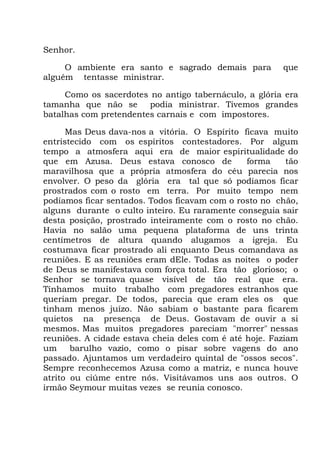 Senhor.
O ambiente era santo e sagrado demais para que
alguém tentasse ministrar.
Como os sacerdotes no antigo tabernáculo, a glória era
tamanha que não se podia ministrar. Tivemos grandes
batalhas com pretendentes carnais e com impostores.
Mas Deus dava-nos a vitória. O Espírito ficava muito
entristecido com os espíritos contestadores. Por algum
tempo a atmosfera aqui era de maior espiritualidade do
que em Azusa. Deus estava conosco de forma tão
maravilhosa que a própria atmosfera do céu parecia nos
envolver. O peso da glória era tal que só podíamos ficar
prostrados com o rosto em terra. Por muito tempo nem
podíamos ficar sentados. Todos ficavam com o rosto no chão,
alguns durante o culto inteiro. Eu raramente conseguia sair
desta posição, prostrado inteiramente com o rosto no chão.
Havia no salão uma pequena plataforma de uns trinta
centímetros de altura quando alugamos a igreja. Eu
costumava ficar prostrado ali enquanto Deus comandava as
reuniões. E as reuniões eram dEle. Todas as noites o poder
de Deus se manifestava com força total. Era tão glorioso; o
Senhor se tornava quase visível de tão real que era.
Tínhamos muito trabalho com pregadores estranhos que
queriam pregar. De todos, parecia que eram eles os que
tinham menos juízo. Não sabiam o bastante para ficarem
quietos na presença de Deus. Gostavam de ouvir a si
mesmos. Mas muitos pregadores pareciam "morrer" nessas
reuniões. A cidade estava cheia deles com é até hoje. Faziam
um barulho vazio, como o pisar sobre vagens do ano
passado. Ajuntamos um verdadeiro quintal de "ossos secos".
Sempre reconhecemos Azusa como a matriz, e nunca houve
atrito ou ciúme entre nós. Visitávamos uns aos outros. O
irmão Seymour muitas vezes se reunia conosco.
 