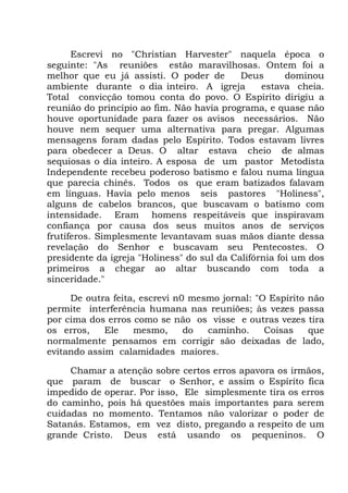 Escrevi no "Christian Harvester" naquela época o
seguinte: "As reuniões estão maravilhosas. Ontem foi a
melhor que eu já assisti. O poder de Deus dominou
ambiente durante o dia inteiro. A igreja estava cheia.
Total convicção tomou conta do povo. O Espírito dirigiu a
reunião do princípio ao fim. Não havia programa, e quase não
houve oportunidade para fazer os avisos necessários. Não
houve nem sequer uma alternativa para pregar. Algumas
mensagens foram dadas pelo Espírito. Todos estavam livres
para obedecer a Deus. O altar estava cheio de almas
sequiosas o dia inteiro. A esposa de um pastor Metodista
Independente recebeu poderoso batismo e falou numa língua
que parecia chinês. Todos os que eram batizados falavam
em línguas. Havia pelo menos seis pastores "Holiness",
alguns de cabelos brancos, que buscavam o batismo com
intensidade. Eram homens respeitáveis que inspiravam
confiança por causa dos seus muitos anos de serviços
frutíferos. Simplesmente levantavam suas mãos diante dessa
revelação do Senhor e buscavam seu Pentecostes. O
presidente da igreja "Holiness" do sul da Califórnia foi um dos
primeiros a chegar ao altar buscando com toda a
sinceridade."
De outra feita, escrevi n0 mesmo jornal: "O Espírito não
permite interferência humana nas reuniões; às vezes passa
por cima dos erros como se não os visse e outras vezes tira
os erros, Ele mesmo, do caminho. Coisas que
normalmente pensamos em corrigir são deixadas de lado,
evitando assim calamidades maiores.
Chamar a atenção sobre certos erros apavora os irmãos,
que param de buscar o Senhor, e assim o Espírito fica
impedido de operar. Por isso, Ele simplesmente tira os erros
do caminho, pois há questões mais importantes para serem
cuidadas no momento. Tentamos não valorizar o poder de
Satanás. Estamos, em vez disto, pregando a respeito de um
grande Cristo. Deus está usando os pequeninos. O
 