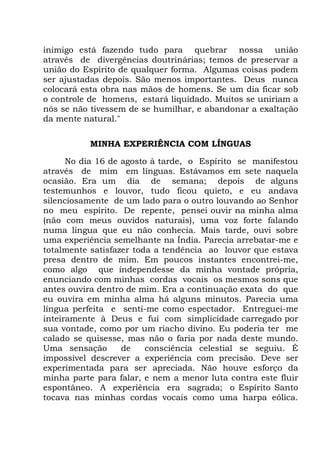 inimigo está fazendo tudo para quebrar nossa união
através de divergências doutrinárias; temos de preservar a
união do Espírito de qualquer forma. Algumas coisas podem
ser ajustadas depois. São menos importantes. Deus nunca
colocará esta obra nas mãos de homens. Se um dia ficar sob
o controle de homens, estará liquidado. Muitos se uniriam a
nós se não tivessem de se humilhar, e abandonar a exaltação
da mente natural."
MINHA EXPERIÊNCIA COM LÍNGUAS
No dia 16 de agosto à tarde, o Espírito se manifestou
através de mim em línguas. Estávamos em sete naquela
ocasião. Era um dia de semana; depois de alguns
testemunhos e louvor, tudo ficou quieto, e eu andava
silenciosamente de um lado para o outro louvando ao Senhor
no meu espírito. De repente, pensei ouvir na minha alma
(não com meus ouvidos naturais), uma voz forte falando
numa língua que eu não conhecia. Mais tarde, ouvi sobre
uma experiência semelhante na Índia. Parecia arrebatar-me e
totalmente satisfazer toda a tendência ao louvor que estava
presa dentro de mim. Em poucos instantes encontrei-me,
como algo que independesse da minha vontade própria,
enunciando com minhas cordas vocais os mesmos sons que
antes ouvira dentro de mim. Era a continuação exata do que
eu ouvira em minha alma há alguns minutos. Parecia uma
língua perfeita e senti-me como espectador. Entreguei-me
inteiramente à Deus e fui com simplicidade carregado por
sua vontade, como por um riacho divino. Eu poderia ter me
calado se quisesse, mas não o faria por nada deste mundo.
Uma sensação de consciência celestial se seguiu. É
impossível descrever a experiência com precisão. Deve ser
experimentada para ser apreciada. Não houve esforço da
minha parte para falar, e nem a menor luta contra este fluir
espontâneo. A experiência era sagrada; o Espírito Santo
tocava nas minhas cordas vocais como uma harpa eólica.
 